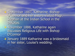 September 1887, Katharine, Bishop O’Connor and her sisters visited Msgr. Stephan at the Indian School in the Dakotas. November 1888, Katharine again discusses Religious Life with Bishop O’Connor January 1889 Katharine was a bridesmaid in her sister, Louise’s wedding. 
