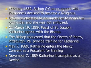 February 1889, Bishop O’Connor agrees with Katharine’s decision to become a Religious. O’Connor attempts to persuade her to begin her own order and she was not enthused. On March 19, 1889, Feast of St. Joseph, Katharine agrees with the Bishop. The Bishop requested that the Sisters of Mercy, Pittsburgh, Pa. provide training for Katharine. May 7, 1889, Katharine enters the Mercy Convent as a Postulant for training November 7, 1889 Katharine is accepted as a Novice. 