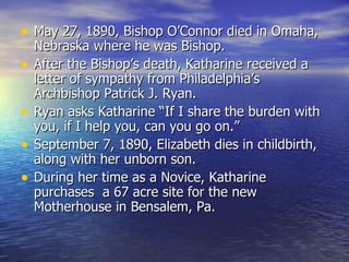 May 27, 1890, Bishop O’Connor died in Omaha, Nebraska where he was Bishop. After the Bishop’s death, Katharine received a letter of sympathy from Philadelphia’s Archbishop Patrick J. Ryan. Ryan asks Katharine “If I share the burden with you, if I help you, can you go on.” September 7, 1890, Elizabeth dies in childbirth, along with her unborn son. During her time as a Novice, Katharine purchases  a 67 acre site for the new Motherhouse in Bensalem, Pa. 