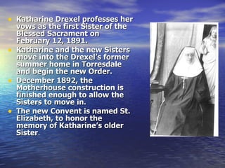 Katharine Drexel professes her vows as   the first Sister of the Blessed Sacrament on February 12, 1891. Katharine and the new Sisters move into the Drexel’s former summer home in Torresdale and begin the new Order. December 1892, the Motherhouse construction is finished enough to allow the Sisters to move in. The new Convent is named St. Elizabeth, to honor the memory of Katharine’s older Sister . 