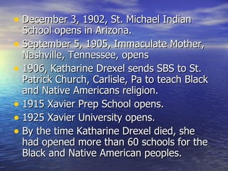 December 3, 1902, St. Michael Indian School opens in Arizona. September 5, 1905, Immaculate Mother, Nashville, Tennessee, opens 1906, Katharine Drexel sends SBS to St. Patrick Church, Carlisle, Pa to teach Black and Native Americans religion. 1915 Xavier Prep School opens. 1925 Xavier University opens. By the time Katharine Drexel died, she had opened more than 60 schools for the Black and Native American peoples. 