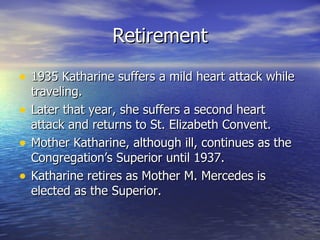 Retirement 1935 Katharine suffers a mild heart attack while traveling. Later that year, she suffers a second heart attack and returns to St. Elizabeth Convent. Mother Katharine, although ill, continues as the Congregation’s Superior until 1937. Katharine retires as Mother M. Mercedes is elected as the Superior. 