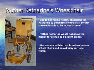 Mother Katharine's Wheelchair Due to her failing health, physicians tell Katharine to purchase a wheelchair so that she would able to be moved around. Mother Katharine would not allow the money for a chair to be spent on her. Workers made this chair from two broken school chairs and an old baby carriage frame. 