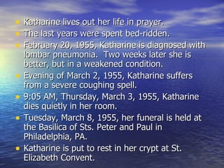 Katharine lives out her life in prayer. The last years were spent bed-ridden. February 20, 1955, Katharine is diagnosed with lombar pneumonia.  Two weeks later she is better, but in a weakened condition. Evening of March 2, 1955, Katharine suffers from a severe coughing spell. 9:05 AM, Thursday, March 3, 1955, Katharine dies quietly in her room. Tuesday, March 8, 1955, her funeral is held at the Basilica of Sts. Peter and Paul in Philadelphia, PA. Katharine is put to rest in her crypt at St. Elizabeth Convent. 