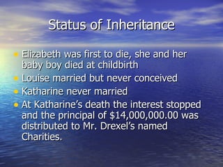 Status of Inheritance Elizabeth was first to die, she and her baby boy died at childbirth Louise married but never conceived Katharine never married At Katharine’s death the interest stopped and the principal of $14,000,000.00 was distributed to Mr. Drexel’s named Charities. 