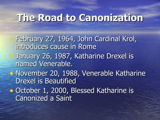 The Road to Canonization February 27, 1964, John Cardinal Krol, introduces cause in Rome January 26, 1987, Katharine Drexel is named Venerable. November 20, 1988, Venerable Katharine Drexel is Beautified October 1, 2000, Blessed Katharine is Canonized a Saint 