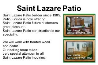 Saint Lazare Patio
Saint Lazare Patio builder since 1985.
Patio Florida is now offering
Saint Lazare Patio future customers
great discount!
Saint Lazare Patio construction is our
speciality.

We will work with treated wood
and cedar.
Our selling team takes
very special attention to all
Saint Lazare Patio inquiries.
 