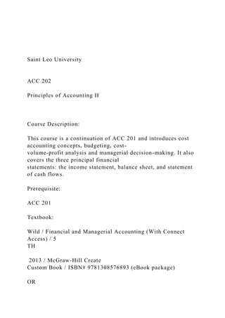 Saint Leo University
ACC 202
Principles of Accounting II
Course Description:
This course is a continuation of ACC 201 and introduces cost
accounting concepts, budgeting, cost-
volume-profit analysis and managerial decision-making. It also
covers the three principal financial
statements: the income statement, balance sheet, and statement
of cash flows.
Prerequisite:
ACC 201
Textbook:
Wild / Financial and Managerial Accounting (With Connect
Access) / 5
TH
2013 / McGraw-Hill Create
Custom Book / ISBN# 9781308576893 (eBook package)
OR
 