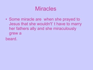 Miracles   Some miracle are  when she prayed to Jesus that she wouldn't’ t have to marry her fathers ally and she miraculously  grew a  beard. 