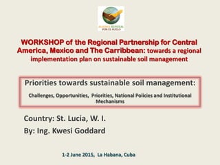 WORKSHOP of the Regional Partnership for Central
America, Mexico and The Carribbean: towards a regional
implementation plan on sustainable soil management
Priorities towards sustainable soil management:
Challenges, Opportunities, Priorities, National Policies and Institutional
Mechanisms
Country: St. Lucia, W. I.
By: Ing. Kwesi Goddard
1-2 June 2015, La Habana, Cuba
 