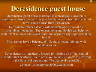 Deresidence guest house
    Deresidence guest house is nestled in a prestigious location in
Soufriere’s historic centre. It is just 5 minutes walk from the center of
                  town and 2 blocks from The Ocean.
      Deresidence offers balcony with breathtaking views of the
 surrounding mountains . The owners john and Sophia can help you
with travel services and island tours and organize day trips around the
                                   Island.
    Most rooms have a balcony, Wi-Fi, and air conditioning, with
                            mountain views

  Deresidence is strategically located for visiting all of the natural
amenities that Soufriere has to offer. We are nestled in close proximity
        to the Botanical gardens and The diamond waterfalls..
               Contact …johndorman2000@yahoo.com
 