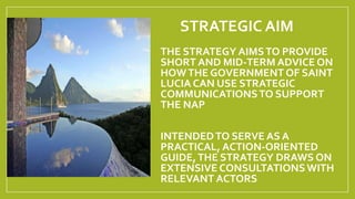 STRATEGIC AIM
THE STRATEGY AIMSTO PROVIDE
SHORT AND MID-TERM ADVICE ON
HOWTHE GOVERNMENT OF SAINT
LUCIA CAN USE STRATEGIC
...