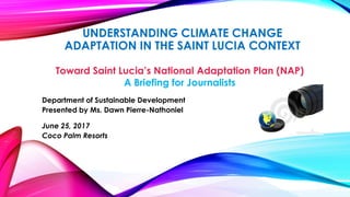 UNDERSTANDING CLIMATE CHANGE
ADAPTATION IN THE SAINT LUCIA CONTEXT
Toward Saint Lucia’s National Adaptation Plan (NAP)
A Briefing for Journalists
Department of Sustainable Development
Presented by Ms. Dawn Pierre-Nathoniel
June 25, 2017
Coco Palm Resorts
 