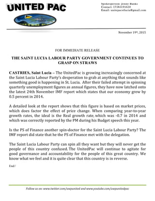 Follow	us	on:	www.twitter.com/uwpunited	and	www.youtube.com/uwpunitedpac		
	
	
	
	
	
	
November	19th,	2015	
	
FOR IMMEDIATE RELEASE
THE SAINT LUCIA LABOUR PARTY GOVERNMENT CONTINUES TO
GRASP ON STRAWS
CASTRIES, Saint Lucia – The	UnitedPac	is	growing	increasingly	concerned	at	
the	Saint	Lucia	Labour	Party’s	desperation	to	grab	at	anything	that	sounds	like	
something	good	is	happening	in	St.	Lucia.		After	their	failed	attempt	in	spinning	
quarterly	unemployment	figures	as	annual	figures,	they	have	now	latched	onto	
the	latest	24th	November	IMF	report	which	states	that	our	economy	grew	by	
0.5	percent	in	2014.		
	
A	detailed	look	at	the	report	shows	that	this	figure	is	based	on	market	prices,	
which	 does	 factor	 the	 effect	 of	 price	 change.	 When	 comparing	 year-to-year	
growth	 rates,	 the	 ideal	 is	 the	 Real	 growth	 rate,	which	 was	 -0.7	 in	 2014	 and	
which	was	correctly	reported	by	the	PM	during	his	Budget	speech	this	year.		
	
Is	the	PS	of	Finance	another	spin-doctor	for	the	Saint	Lucia	Labour	Party?	The	
IMF	report	did	state	that	he	the	PS	of	Finance	met	with	the	delegation.			
	
The	Saint	Lucia	Labour	Party	can	spin	all	they	want	but	they	will	never	get	the	
people	 of	 this	 country	 confused.	The	 UnitedPac	 will	 continue	 to	 agitate	 for	
good	governance	and	accountability	for	the	people	of	this	great	country.	We	
know	what	we	feel	and	it	is	quite	clear	that	this	country	is	in	reverse.
End//
Spokesperson: Jenny Banks
Contact: 17585191650
Email: unitepacstlucia@gmail.com
		
	
 