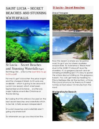 Saint Lucia – Secret Beaches and Stunning Waterfalls St Lucia – Secret Beaches and Stunning Waterfalls Right, first things first… when is the best time to go to St Lucia? For me it’s got to be when the price is right and the cheapest tickets to St Lucia are available – which is going to be around St Lucia’s low season which is between September and October… or after any major holiday events like Christmas or Thanks Giving. But saying that this article is focused on the best secret beaches and waterfalls which, to be fair, is fairly season-independent! St Lucia’s beaches and waterfalls aren’t going anywhere fast! So whenever you go you should be fine. St Lucia – Secret Beaches Anse l’IvrogneNow this beach is where you’re gonna want to go if you’re a keen snorkeler and/or diver. Its nickname is “Black Hole” due to the 2,000+ ft drop-off near the shoreline. It’s a gorgeous beach and an amazing snorkelling spot. It’s easy to spend the whole day just chilling on this gorgeous beach. You can get here by heading to Pitons Heritage Site (at the bottom of Gros Piton) and once you’re there you’ll need to hike on foot about 15 minutes from the road. Malgretoute Beach  