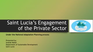 Saint Lucia’s Engagement
of the Private Sector
Under the National Adaptation Planning process
Presented by:
Snaliah Mahal
...