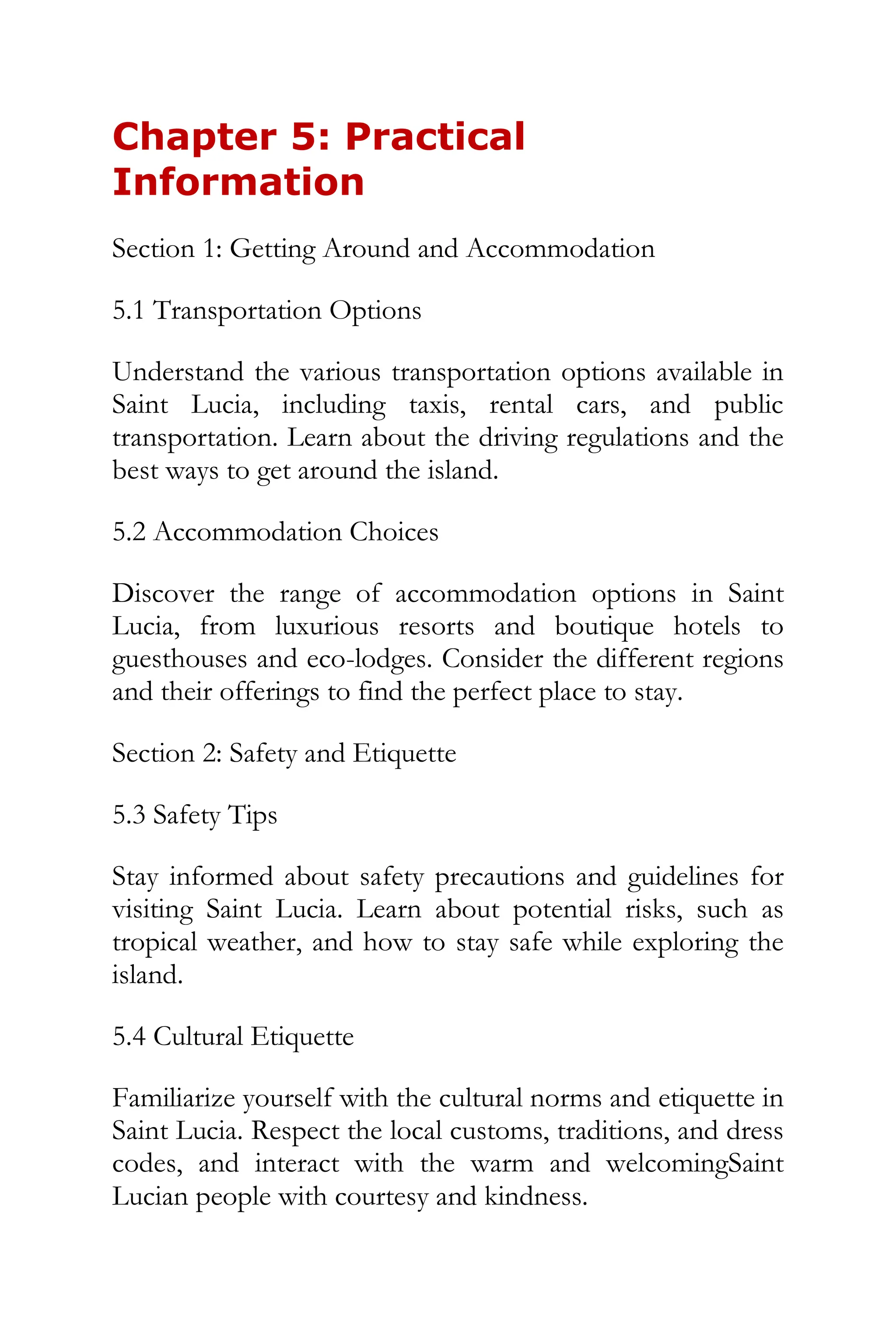 Chapter 5: Practical
Information
Section 1: Getting Around and Accommodation
5.1 Transportation Options
Understand the various transportation options available in
Saint Lucia, including taxis, rental cars, and public
transportation. Learn about the driving regulations and the
best ways to get around the island.
5.2 Accommodation Choices
Discover the range of accommodation options in Saint
Lucia, from luxurious resorts and boutique hotels to
guesthouses and eco-lodges. Consider the different regions
and their offerings to find the perfect place to stay.
Section 2: Safety and Etiquette
5.3 Safety Tips
Stay informed about safety precautions and guidelines for
visiting Saint Lucia. Learn about potential risks, such as
tropical weather, and how to stay safe while exploring the
island.
5.4 Cultural Etiquette
Familiarize yourself with the cultural norms and etiquette in
Saint Lucia. Respect the local customs, traditions, and dress
codes, and interact with the warm and welcomingSaint
Lucian people with courtesy and kindness.
 