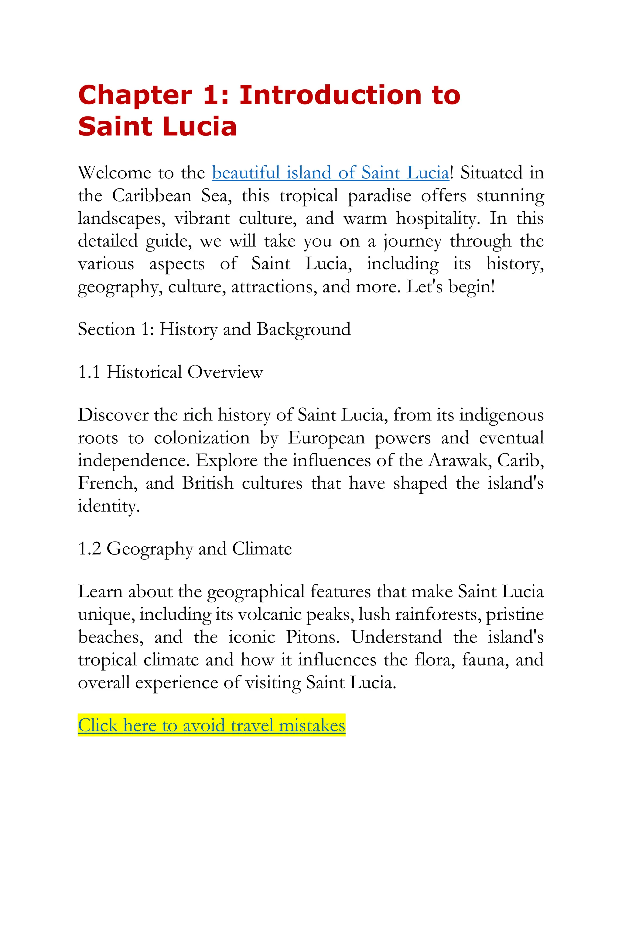 Chapter 1: Introduction to
Saint Lucia
Welcome to the beautiful island of Saint Lucia! Situated in
the Caribbean Sea, this tropical paradise offers stunning
landscapes, vibrant culture, and warm hospitality. In this
detailed guide, we will take you on a journey through the
various aspects of Saint Lucia, including its history,
geography, culture, attractions, and more. Let's begin!
Section 1: History and Background
1.1 Historical Overview
Discover the rich history of Saint Lucia, from its indigenous
roots to colonization by European powers and eventual
independence. Explore the influences of the Arawak, Carib,
French, and British cultures that have shaped the island's
identity.
1.2 Geography and Climate
Learn about the geographical features that make Saint Lucia
unique, including its volcanic peaks, lush rainforests, pristine
beaches, and the iconic Pitons. Understand the island's
tropical climate and how it influences the flora, fauna, and
overall experience of visiting Saint Lucia.
Click here to avoid travel mistakes
 