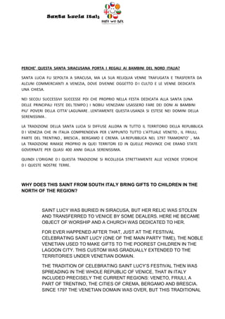 Santa Lucia Italy
                                         Italy




PERCHE’ QUESTA SANTA SIRACUSANA PORTA I REGALI AI BAMBINI DEL NORD ITALIA?

SANTA LUCIA FU SEPOLTA A SIRACUSA, MA LA SUA RELIQUIA VENNE TRAFUGATA E TRASFERITA DA
ALCUNI COMMERCIANTI A VENEZIA, DOVE DIVENNE OGGETTO D I CULTO E LE VENNE DEDICATA
UNA CHIESA.

NEI SECOLI SUCCESSIVI SUCCESSE POI CHE PROPRIO NELLA FESTA DEDICATA ALLA SANTA (UNA
DELLE PRINCIPALI FESTE DEL TEMPO ) I NOBILI VENEZIANI USASSERO FARE DEI DONI AI BAMBINI
PIU’ POVERI DELLA CITTA’ LAGUNARE . LENTAMENTE QUESTA USANZA SI ESTESE NEI DOMINI DELLA
SERENISSIMA .

LA TRADIZIONE DELLA SANTA LUCIA SI DIFFUSE ALLORA IN TUTTO IL TERRITORIO DELLA REPUBBLICA
D I VENEZIA CHE IN ITALIA COMPRENDEVA PER L’APPUNTO TUTTO L’ATTUALE VENETO , IL FRIULI,
PARTE DEL TRENTINO , BRESCIA , BERGAMO E CREMA. LA REPUBBLICA NEL 1797 TRAMONTO’ , MA
LA TRADIZIONE RIMASE PROPRIO IN QUEI TERRITORI ED IN QUELLE PROVINCE CHE ERANO STATE
GOVERNATE PER QUASI 400 ANNI DALLA SERENISSIMA.

QUINDI L’ORIGINE D I QUESTA TRADIZIONE SI RICOLLEGA STRETTAMENTE ALLE VICENDE STORICHE
D I QUESTE NOSTRE TERRE.



WHY DOES THIS SAINT FROM SOUTH ITALY BRING GIFTS TO CHILDREN IN THE
NORTH OF THE REGION?



          SAINT LUCY WAS BURIED IN SIRACUSA, BUT HER RELIC WAS STOLEN
          AND TRANSFERRED TO VENICE BY SOME DEALERS. HERE HE BECAME
          OBJECT OF WORSHIP AND A CHURCH WAS DEDICATED TO HER.

          FOR EVER HAPPENED AFTER THAT, JUST AT THE FESTIVAL
          CELEBRATING SAINT LUCY (ONE OF THE MAIN PARTY TIME), THE NOBLE
          VENETIAN USED TO MAKE GIFTS TO THE POOREST CHILDREN IN THE
          LAGOON CITY. THIS CUSTOM WAS GRADUALLY EXTENDED TO THE
          TERRITORIES UNDER VENETIAN DOMAIN.

          THE TRADITION OF CELEBRATING SAINT LUCY’S FESTIVAL THEN WAS
          SPREADING IN THE WHOLE REPUBLIC OF VENICE, THAT IN ITALY
          INCLUDED PRECISELY THE CURRENT REGIONS: VENETO, FRIULI, A
          PART OF TRENTINO, THE CITIES OF CREMA, BERGAMO AND BRESCIA.
          SINCE 1797 THE VENETIAN DOMAIN WAS OVER, BUT THIS TRADITIONAL
 