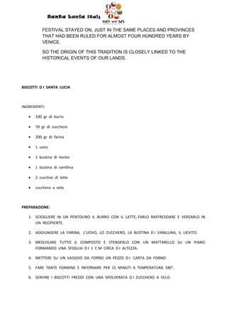 Santa Lucia Italy
                                         Italy

           FESTIVAL STAYED ON, JUST IN THE SAME PLACES AND PROVINCES
           THAT HAD BEEN RULED FOR ALMOST FOUR HUNDRED YEARS BY
           VENICE.

           SO THE ORIGIN OF THIS TRADITION IS CLOSELY LINKED TO THE
           HISTORICAL EVENTS OF OUR LANDS.




BISCOTTI D I SANTA LUCIA



INGREDIENTI:

   •   100 gr di burro

   •   70 gr di zucchero

   •   200 gr di farina

   •   1 uovo

   •   1 bustina di lievito

   •   1 bustina di vanillina

   •   2 cucchiai di latte

   •   zucchero a velo



PREPARAZIONE:

   1. SCIOGLIERE IN UN PENTOLINO IL BURRO CON IL LATTE, FARLO RAFFREDDARE E VERSARLO IN
      UN RECIPIENTE.

   2. AGGIUNGERE LA FARINA, L’UOVO, LO ZUCCHERO, LA BUSTINA D I VANILLINA, IL LIEVITO.

   3. MESCOLARE TUTTO IL COMPOSTO E STENDERLO CON UN MATTARELLO SU UN PIANO
      FORMANDO UNA SFOGLIA D I 1 C M CIRCA D I ALTEZZA.

   4. METTERE SU UN VASSOIO DA FORNO UN PEZZO D I CARTA DA FORNO.

   5. FARE TANTE FORMINE E INFORNARE PER 15 MINUTI A TEMPERATURA 180°.

   6. SERVIRE I BISCOTTI FREDDI CON UNA SPOLVERATA D I ZUCCHERO A VELO.
 