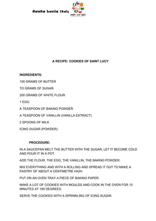 Santa Lucia Italy
                              Italy




                   A RECIPE: COOKIES OF SAINT LUCY



INGREDIENTS:

100 GRAMS OF BUTTER

7O GRAMS OF SUGAR

200 GRAMS OF WHITE FLOUR

1 EGG

A TEASPOON OF BAKING POWDER

A TEASPOON OF VANILLIN (VANILLA EXTRACT)

2 SPOONS OF MILK

ICING SUGAR (POWDER)



     PROCEDURE:

IN A SAUCEPAN MELT THE BUTTER WITH THE SUGAR, LET IT BECOME COLD
AND POUR IT IN A POT.

ADD THE FLOUR, THE EGG, THE VANILLIN, THE BAKING POWDER.

MIX EVERYTHING AND WITH A ROLLING AND SPREAD IT OUT TO MAKE A
PASTRY OF ABOUT A CENTIMETRE HIGH.

PUT ON AN OVEN TRAY A PIECE OF BAKING PAPER.

MAKE A LOT OF COOKIES WITH MOULDS AND COOK IN THE OVEN FOR 15
MINUTES AT 180 DEGREES.

SERVE THE COOKIES WITH A SPRINKLING OF ICING SUGAR.
 