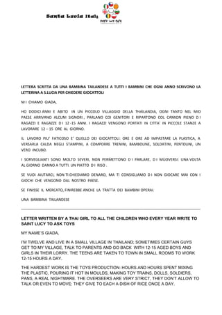 Santa Lucia Italy
                                                                  Italy




LETTERA SCRITTA DA UNA BAMBINA TAILANDESE A TUTTI I BAMBINI CHE OGNI ANNO SCRIVONO LA
LETTERINA A S.LUCIA PER CHIEDERE GIOCATTOLI

M I CHIAMO GIADA,

HO DODICI ANNI E ABITO IN UN PICCOLO VILLAGGIO DELLA THAILANDIA, OGNI TANTO NEL MIO
PAESE ARRIVANO ALCUNI SIGNORI , PARLANO COI GENITORI E RIPARTONO COL CAMION PIENO D I
RAGAZZI E RAGAZZE D I 12 -15 ANNI. I RAGAZZI VENGONO PORTATI IN CITTA’ IN PICCOLE STANZE A
LAVORARE 12 – 15 ORE AL GIORNO.

IL LAVORO PIU’ FATICOSO E’ QUELLO DEI GIOCATTOLI: ORE E ORE AD IMPASTARE LA PLASTICA, A
VERSARLA CALDA NEGLI STAMPINI, A COMPORRE TRENINI, BAMBOLINE, SOLDATINI, PENTOLINI, UN
VERO INCUBO.

I SORVEGLIANTI SONO MOLTO SEVERI, NON PERMETTONO D I PARLARE, D I MUOVERSI: UNA VOLTA
AL GIORNO DANNO A TUTTI UN PIATTO D I RISO .

SE VUOI AIUTARCI, NON TI CHIEDIAMO DENARO, MA TI CONSIGLIAMO D I NON GIOCARE MAI CON I
GIOCHI CHE VENGONO DAL NOSTRO PAESE.

SE FINISSE IL MERCATO, FINIREBBE ANCHE LA TRATTA DEI BAMBINI OPERAI.

UNA BAMBINA TAILANDESE

-----------------------------------------------------------------------------------------------------------------------------------------------

LETTER WRITTEN BY A THAI GIRL TO ALL THE CHILDREN WHO EVERY YEAR WRITE TO
SAINT LUCY TO ASK TOYS

MY NAME’S GIADA,

I’M TWELVE AND LIVE IN A SMALL VILLAGE IN THAILAND; SOMETIMES CERTAIN GUYS
GET TO MY VILLAGE, TALK TO PARENTS AND GO BACK WITH 12-15 AGED BOYS AND
GIRLS IN THEIR LORRY. THE TEENS ARE TAKEN TO TOWN IN SMALL ROOMS TO WORK
12-15 HOURS A DAY.

THE HARDEST WORK IS THE TOYS PRODUCTION: HOURS AND HOURS SPENT MIXING
THE PLASTIC, POURING IT HOT IN MOULDS, MAKING TOY TRAINS, DOLLS, SOLDIERS,
PANS, A REAL NIGHTMARE. THE OVERSEERS ARE VERY STRICT, THEY DON’T ALLOW TO
TALK OR EVEN TO MOVE: THEY GIVE TO EACH A DISH OF RICE ONCE A DAY.
 