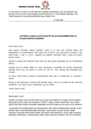Santa Lucia Italy
                                                                  Italy

IF YOU WANT TO HELP US, WE ARE NOT ASKING FOR MONEY, BUT WE ADVICE YOU
NEVER TO PLAY WITH TOYS MADE IN OUR COUNTRY. IF THIS TRADE FINISHES, THE
TRAFFICKING OF CHILDREN WORKERS WILL ENDS TOO.

                                                                                       A THAI GIRL




                     LETTERE A SANTA LUCIA SCRITTE DA ALCUNI BAMBINI DELLE
                     CLASSI QUINTE DI BIENNO



CARA SANTA LUCIA,

CON QUESTA LETTERINA VOGLIO SCRIVERTI COME SI FA CON UNA VECCHIA AMICA PER
RINGRAZIARTI D I CUORE, PERCHE’ OGNI ANNO CON LA NEVE E COL GELO, CON LA PIOGGIA E COL
VENTO, PENSI A ME E A TUTTI I BAMBINI DEL MONDO, PORTANDO DONI E GIOIA NEI NOSTRI
PICCOLI CUORI.

ANCH’IO TI SCRIVO, PER CHIEDERTI DELLE COSE CHE, NON SONO NECESSARIE, MA M I INTERESSANO
MOLTO.

QUANDO HO DEL TEMPO LIBERO M I PIACE DISEGNARE E DIPINGERE PER QUESTO DESIDEREREI
RICEVERE DELLE TELE, DEI COLORI E TUTTO CIO’ CHE M I PUO’ SERVIRE PER DEDICARMI ALLA
PITTURA.

M I PIACE TANTO ANCHE LEGGERE, IN PARTICOLARE AMO LIBRI D I AVVENTURA, D I FANTASIA E
MAGIA.

ANCHE LA MIA SORELLINA TI ASPETTA CON GRANDE ANSIA E PER LEI TI CHIEDO UN BEL VESTITINO
COLORATO E UN GIOCO CON LE PRINCIPESSE, CHE LEI ADORA.

GRAZIE SANTA LUCIA!

-----------------------------------------------------------------------------------------------------------------------------------------------

DEAR SAINT LUCY,

I WANT TO WRITE THIS LETTER FOR YOU AS AN OLD FRIEND TO THANK YOU OF HEART
BECAUSE EVERY YEAR, WITH SNOWY, FROSTY, RAINY, WINDY WEATHER, YOU THINK
ABOUT ME AND OTHER CHILDREN, BRINGING US GIFTS AND JOY IN OUR LITTLE HEARTS.

I’M ASKING YOU SOMETHING NOT NECESSARY, BUT VERY INTERESTING FOR ME. IN MY
SPARE TIME I LIKE DRAWING AND PAINTING, THAT’S WHY I’D LIKE TO GET SOME
CANVAS, COLOURS AND EVERYTHING YOU NEED FOR PAINTING. I ALSO LIKE SO MUCH
READING, ESPECIALLY ADVENTURE, FANCY AND BOOKS OF MAGIC. MY LITTLE SISTER
 