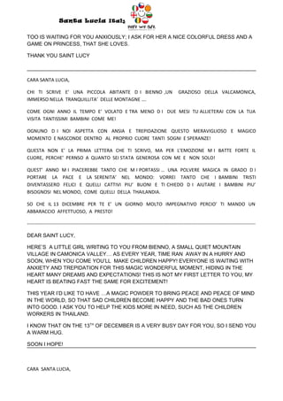 Santa Lucia Italy
                                                                  Italy

TOO IS WAITING FOR YOU ANXIOUSLY; I ASK FOR HER A NICE COLORFUL DRESS AND A
GAME ON PRINCESS, THAT SHE LOVES.

THANK YOU SAINT LUCY



CARA SANTA LUCIA,

CHI TI SCRIVE E’ UNA PICCOLA ABITANTE D I BIENNO ,UN                                          GRAZIOSO DELLA VALCAMONICA,
IMMERSO NELLA TRANQUILLITA’ DELLE MONTAGNE ….

COME OGNI ANNO IL TEMPO E’ VOLATO E TRA MENO D I DUE MESI TU ALLIETERAI CON LA TUA
VISITA TANTISSIMI BAMBINI COME ME!

OGNUNO D I NOI ASPETTA CON ANSIA E TREPIDAZIONE QUESTO MERAVIGLIOSO E MAGICO
MOMENTO E NASCONDE DENTRO AL PROPRIO CUORE TANTI SOGNI E SPERANZE!

QUESTA NON E’ LA PRIMA LETTERA CHE TI SCRIVO, MA PER L’EMOZIONE M I BATTE FORTE IL
CUORE, PERCHE’ PERNSO A QUANTO SEI STATA GENEROSA CON ME E NON SOLO!

QUEST’ ANNO M I PIACEREBBE TANTO CHE M I PORTASSI … UNA POLVERE MAGICA IN GRADO D I
PORTARE LA PACE E LA SERENITA’ NEL MONDO: VORREI TANTO CHE I BAMBINI TRISTI
DIVENTASSERO FELICI E QUELLI CATTIVI PIU’ BUONI E TI CHIEDO D I AIUTARE I BAMBINI PIU’
BISOGNOSI NEL MONDO, COME QUELLI DELLA THAILANDIA.

SO CHE IL 13 DICEMBRE PER TE E’ UN GIORNO MOLTO IMPEGNATIVO PERCIO’ TI MANDO UN
ABBARACCIO AFFETTUOSO, A PRESTO!

-----------------------------------------------------------------------------------------------------------------------------------------------

DEAR SAINT LUCY,

HERE’S A LITTLE GIRL WRITING TO YOU FROM BIENNO, A SMALL QUIET MOUNTAIN
VILLAGE IN CAMONICA VALLEY… AS EVERY YEAR, TIME RAN AWAY IN A HURRY AND
SOON, WHEN YOU COME YOU’LL MAKE CHILDREN HAPPY! EVERYONE IS WAITING WITH
ANXIETY AND TREPIDATION FOR THIS MAGIC WONDERFUL MOMENT, HIDING IN THE
HEART MANY DREAMS AND EXPECTATIONS! THIS IS NOT MY FIRST LETTER TO YOU, MY
HEART IS BEATING FAST THE SAME FOR EXCITEMENT!

THIS YEAR I’D LIKE TO HAVE …A MAGIC POWDER TO BRING PEACE AND PEACE OF MIND
IN THE WORLD, SO THAT SAD CHILDREN BECOME HAPPY AND THE BAD ONES TURN
INTO GOOD. I ASK YOU TO HELP THE KIDS MORE IN NEED, SUCH AS THE CHILDREN
WORKERS IN THAILAND.

I KNOW THAT ON THE 13TH OF DECEMBER IS A VERY BUSY DAY FOR YOU, SO I SEND YOU
A WARM HUG.

SOON I HOPE!



CARA SANTA LUCIA,
 