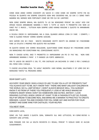 Santa Lucia Italy
                                                                  Italy

COME OGNI ANNO VORREI CHIEDERTI UN SACCO D I COSE COME HO SEMPRE FATTO FIN DA
PICCOLA IN QUANTO HAI SEMPRE ESAUDITO OGNI MIO DESIDERIO MA, SO CHE C I SONO TANTI
BAMBINI NEL MONDO NON FORTUNATI COME ME PER CUI M I LIMITERO’.

NON SONO SEMPRE BRAVA, MA QUESTO TU LO SAI BENISSIMO PERCHE’ DA LASSU’ VEDI CHE
SPESSO FACCIO ARRABBIARE MAMMA E PAPA’ E TUTTE LE VOLTE TI PROMETTO CHE NON LO
FARO’ PIU’ E INVECE … TUTTAVIA NON SEMPRE LORO HANNO RAGIONE E QUESTO FA ARRABBIARE
ANCHE ME.

A SCUOLA CREDO D I IMPEGNARMI, MA A CASA, QUANDO ARRIVA L’ORA D I FARE                                                       I COMPITI, I
TONI SI ALZANO PERCHE’ VORREI SEMPRE GIOCARE.

DEVI SAPERE CHE M I PIACE     MOLTO DISEGNARE VESTITI INFATTI DA GRANDE M I PIACEREBBE
FARE LA STILISTA E PROPRIO PER QUESTO PER AIUTARMI

IN QUESTO SOGNO CHE VORREI REALIZZARE, QUEST’ANNO COME REGALO M I PIACEREBBE AVERE
UN MANICHINO PER ESERCITARMI NEL CONFEZIONARE VESTITI.

NON TI CHIEDO ALTRO, ANZI TI PROMETTO D I IMPEGNARMI UN PO D I PIU’ NEL                                                        NON FARE
ARRABBIARE MAMMA E PAPA’ E TI MANDO UN FORTE ABBRACCIO .

PER TE LASCIO DEI BISCOTTI E DEL TE’, PER CASTALDO UN BICCHIERE D I VINO E PER L’ ASINELLO
DEL FIENO CON L’ ACQUA.

TI CHIEDO UN ULTIMA COSA: “SE LASSU’ INCONTRI I MIEI NONNI, SALUTAMELI E DI’ LORO CHE M I
MANCANO TANTO.” AL PROSSIMO ANNO.

-----------------------------------------------------------------------------------------------------------------------------------------------

DEAR SAINT LUCY,

AS EVERY YEAR SINCE I WAS A CHILD I’D LIKE TO ASK YOU A LOT OF PRESENTS THAT
YOU ALWAYS GOT TO ME, BUT I KNOW THAT THERE ARE MANY UNLUCKY CHILDREN IN
THE WORLD, SO I’LL LIMIT MYSELF. I DON’T ALWAYS BEHAVE WELL, YOU ALREADY
KNOW IT AS FROM UP THERE YOU FREQUENTLY LOOK AT ME WHILE MAKING MY
PARENTS ANGRY WHEN I DON’T DO HOMEWORK AND DUTIES. ANYWAY, I LOVE
DRAWING CLOTHES; WHEN I GROW UP I WANT TO BE A FASHION STYLIST SO, PLEASE,
HELP MY DREAM TO BECOME REAL AND BRING ME A MANIKIN TO PRACTICE TO CREATE
DRESSES. I LEAVE TEA AND COOKIES FOR YOU, SOME HAY AND WATER FOR YOUR
DONKEY AND SOME WINE FOR CASTALDO, YOUR HELPER.

YOU NEXT YEAR

CARA SANTA LUCIA,

SONO UN TUO AMICO E QUESTA SERA, SDRAIATO SUL MIO LETTUCCIO, M I SONO DECISO A
SCRIVERTI UNA LETTERA.

NON PENSARE CHE SIA LA SOLITA RICHIESTA D I REGALI, PERCHE’ TI VOGLIO DARE IO ALCUNI
SUGGERIMENTI.
 