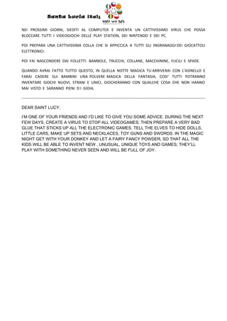 Santa Lucia Italy
                                                                  Italy

NEI PROSSIMI GIORNI, SIEDITI AL COMPUTER E INVENTA UN CATTIVISSIMO VIRUS CHE POSSA
BLOCCARE TUTTI I VIDEOGIOCHI DELLE PLAY STATION, DEI NINTENDO E DEI PC.

POI PREPARA UNA CATTIVISSIMA COLLA CHE SI APPICCICA A TUTTI GLI INGRANAGGI DEI GIOCATTOLI
ELETTRONICI.

POI FAI NASCONDERE DAI FOLLETTI: BAMBOLE, TRUCCHI, COLLANE, MACCHININE, FUCILI E SPADE.

QUANDO AVRAI FATTO TUTTO QUESTO, IN QUELLA NOTTE MAGICA TU ARRIVERAI CON L’ASINELLO E
FARAI CADERE SUI BAMBINI UNA POLVERE MAGICA DELLA FANTASIA, COSI’ TUTTI POTRANNO
INVENTARE GIOCHI NUOVI, STRANI E UNICI, GIOCHERANNO CON QUALCHE COSA CHE NON HANNO
MAI VISTO E SARANNO PIENI D I GIOIA.

-----------------------------------------------------------------------------------------------------------------------------------------------

DEAR SAINT LUCY,

I’M ONE OF YOUR FRIENDS AND I’D LIKE TO GIVE YOU SOME ADVICE. DURING THE NEXT
FEW DAYS, CREATE A VIRUS TO STOP ALL VIDEOGAMES; THEN PREPARE A VERY BAD
GLUE THAT STICKS UP ALL THE ELECTRONIC GAMES. TELL THE ELVES TO HIDE DOLLS,
LITTLE CARS, MAKE UP SETS AND NECKLACES, TOY GUNS AND SWORDS. IN THE MAGIC
NIGHT GET WITH YOUR DONKEY AND LET A FAIRY FANCY POWDER, SO THAT ALL THE
KIDS WILL BE ABLE TO INVENT NEW , UNUSUAL, UNIQUE TOYS AND GAMES; THEY’LL
PLAY WITH SOMETHING NEVER SEEN AND WILL BE FULL OF JOY.
 