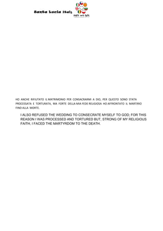 Santa Lucia Italy
                                        Italy




HO ANCHE RIFIUTATO IL MATRIMONIO PER CONSACRARMI A DIO, PER QUESTO SONO STATA
PROCESSATA E TORTURATA, MA FORTE DELLA MIA FEDE RELIGIOSA HO AFFRONTATO IL MARTIRIO
FINO ALLA MORTE.

   I ALSO REFUSED THE WEDDING TO CONSECRATE MYSELF TO GOD; FOR THIS
   REASON I WAS PROCESSED AND TORTURED BUT, STRONG OF MY RELIGIOUS
   FAITH, I FACED THE MARTYRDOM TO THE DEATH.
 