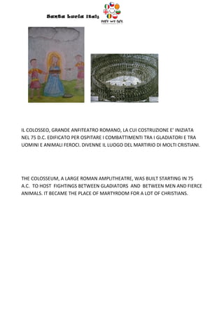 Santa Lucia Italy
                                  Italy




IL COLOSSEO, GRANDE ANFITEATRO ROMANO, LA CUI COSTRUZIONE E’ INIZIATA
NEL 75 D.C. EDIFICATO PER OSPITARE I COMBATTIMENTI TRA I GLADIATORI E TRA
UOMINI E ANIMALI FEROCI. DIVENNE IL LUOGO DEL MARTIRIO DI MOLTI CRISTIANI.




THE COLOSSEUM, A LARGE ROMAN AMPLITHEATRE, WAS BUILT STARTING IN 75
A.C. TO HOST FIGHTINGS BETWEEN GLADIATORS AND BETWEEN MEN AND FIERCE
ANIMALS. IT BECAME THE PLACE OF MARTYRDOM FOR A LOT OF CHRISTIANS.
 