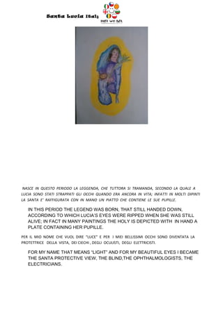 Santa Lucia Italy
                                        Italy




 NASCE IN QUESTO PERIODO LA LEGGENDA, CHE TUTTORA SI TRAMANDA, SECONDO LA QUALE A
LUCIA SONO STATI STRAPPATI GLI OCCHI QUANDO ERA ANCORA IN VITA; INFATTI IN MOLTI DIPINTI
LA SANTA E’ RAFFIGURATA CON IN MANO UN PIATTO CHE CONTIENE LE SUE PUPILLE.

   IN THIS PERIOD THE LEGEND WAS BORN, THAT STILL HANDED DOWN,
   ACCORDING TO WHICH LUCIA’S EYES WERE RIPPED WHEN SHE WAS STILL
   ALIVE; IN FACT IN MANY PAINTINGS THE HOLY IS DEPICTED WITH IN HAND A
   PLATE CONTAINING HER PUPILLE.

PER IL MIO NOME CHE VUOL DIRE “LUCE” E PER I MIEI BELLISSIMI OCCHI SONO DIVENTATA LA
PROTETTRICE DELLA VISTA, DEI CIECHI , DEGLI OCULISTI, DEGLI ELETTRICISTI.

   FOR MY NAME THAT MEANS “LIGHT” AND FOR MY BEAUTIFUL EYES I BECAME
   THE SANTA PROTECTIVE VIEW, THE BLIND,THE OPHTHALMOLOGISTS, THE
   ELECTRICIANS.
 