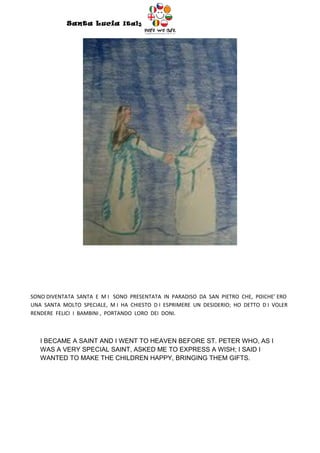 Santa Lucia Italy
                                        Italy




SONO DIVENTATA SANTA E M I SONO PRESENTATA IN PARADISO DA SAN PIETRO CHE, POICHE’ ERO
UNA SANTA MOLTO SPECIALE, M I HA CHIESTO D I ESPRIMERE UN DESIDERIO; HO DETTO D I VOLER
RENDERE FELICI I BAMBINI , PORTANDO LORO DEI DONI.



   I BECAME A SAINT AND I WENT TO HEAVEN BEFORE ST. PETER WHO, AS I
   WAS A VERY SPECIAL SAINT, ASKED ME TO EXPRESS A WISH; I SAID I
   WANTED TO MAKE THE CHILDREN HAPPY, BRINGING THEM GIFTS.
 