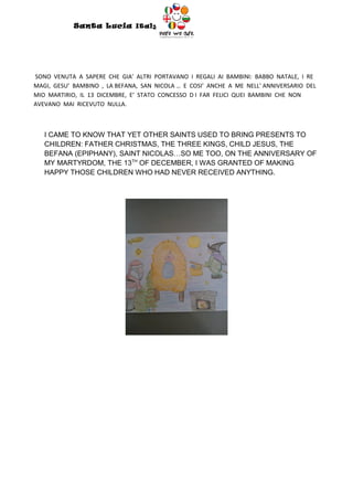 Santa Lucia Italy
                                        Italy




SONO VENUTA A SAPERE CHE GIA’ ALTRI PORTAVANO I REGALI AI BAMBINI: BABBO NATALE, I RE
MAGI, GESU’ BAMBINO , LA BEFANA, SAN NICOLA … E COSI’ ANCHE A ME NELL’ ANNIVERSARIO DEL
MIO MARTIRIO, IL 13 DICEMBRE, E’ STATO CONCESSO D I FAR FELICI QUEI BAMBINI CHE NON
AVEVANO MAI RICEVUTO NULLA.



   I CAME TO KNOW THAT YET OTHER SAINTS USED TO BRING PRESENTS TO
   CHILDREN: FATHER CHRISTMAS, THE THREE KINGS, CHILD JESUS, THE
   BEFANA (EPIPHANY), SAINT NICOLAS…SO ME TOO, ON THE ANNIVERSARY OF
   MY MARTYRDOM, THE 13TH OF DECEMBER, I WAS GRANTED OF MAKING
   HAPPY THOSE CHILDREN WHO HAD NEVER RECEIVED ANYTHING.
 