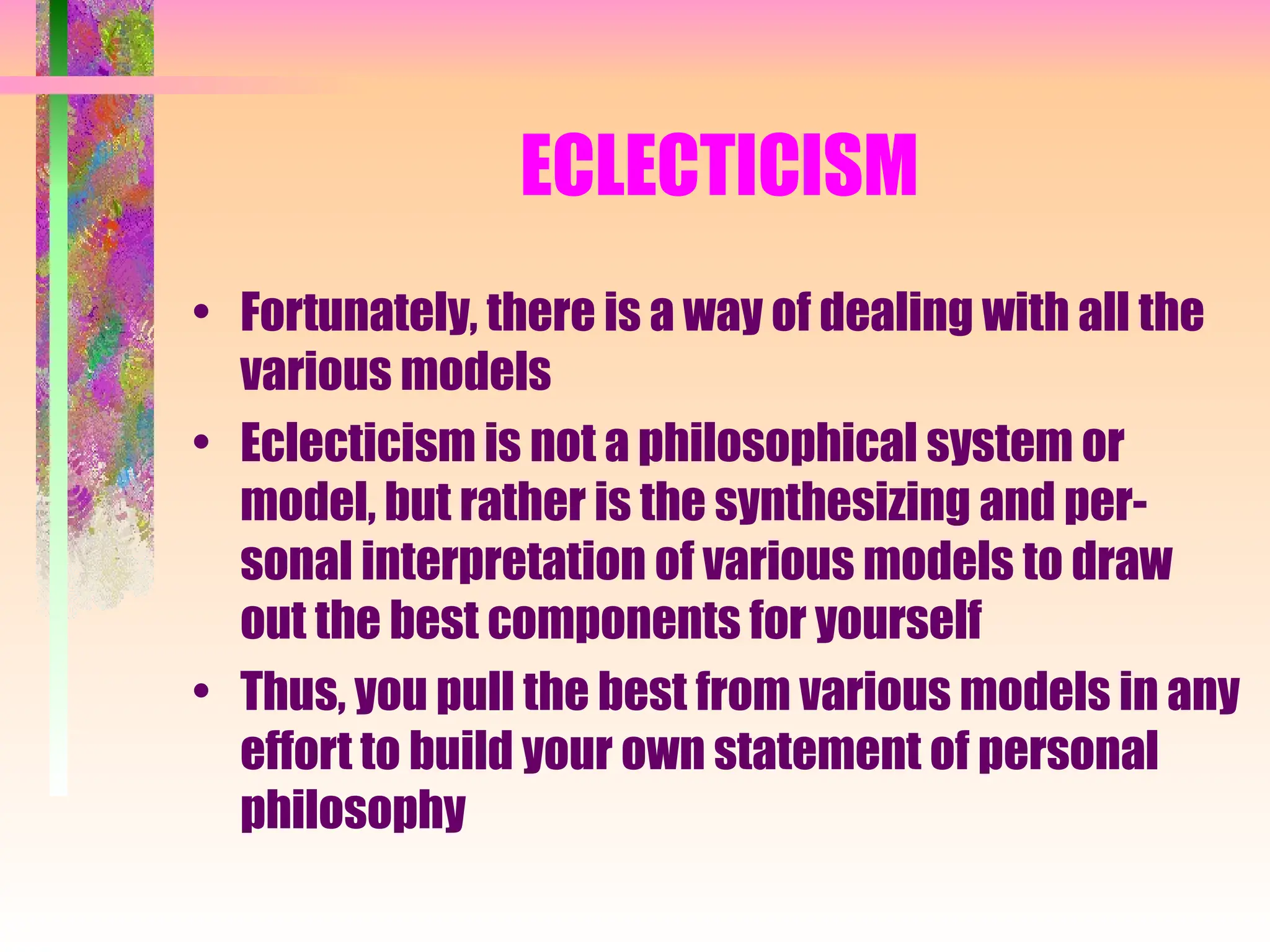 ECLECTICISM
• Fortunately, there is a way of dealing with all the
various models
• Eclecticism is not a philosophical system or
model, but rather is the synthesizing and per-
sonal interpretation of various models to draw
out the best components for yourself
• Thus, you pull the best from various models in any
effort to build your own statement of personal
philosophy
 