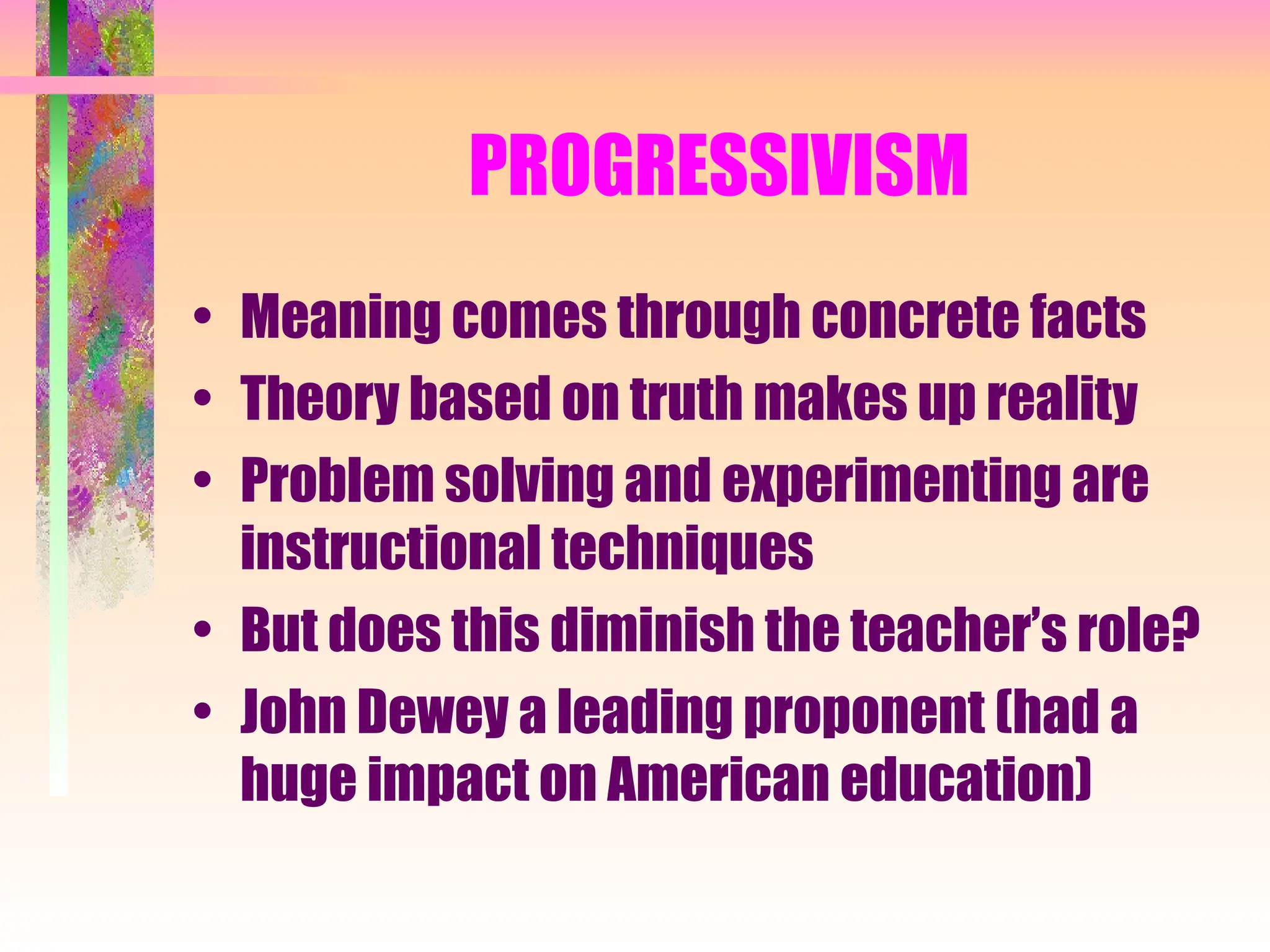 PROGRESSIVISM
• Meaning comes through concrete facts
• Theory based on truth makes up reality
• Problem solving and experimenting are
instructional techniques
• But does this diminish the teacher’s role?
• John Dewey a leading proponent (had a
huge impact on American education)
 