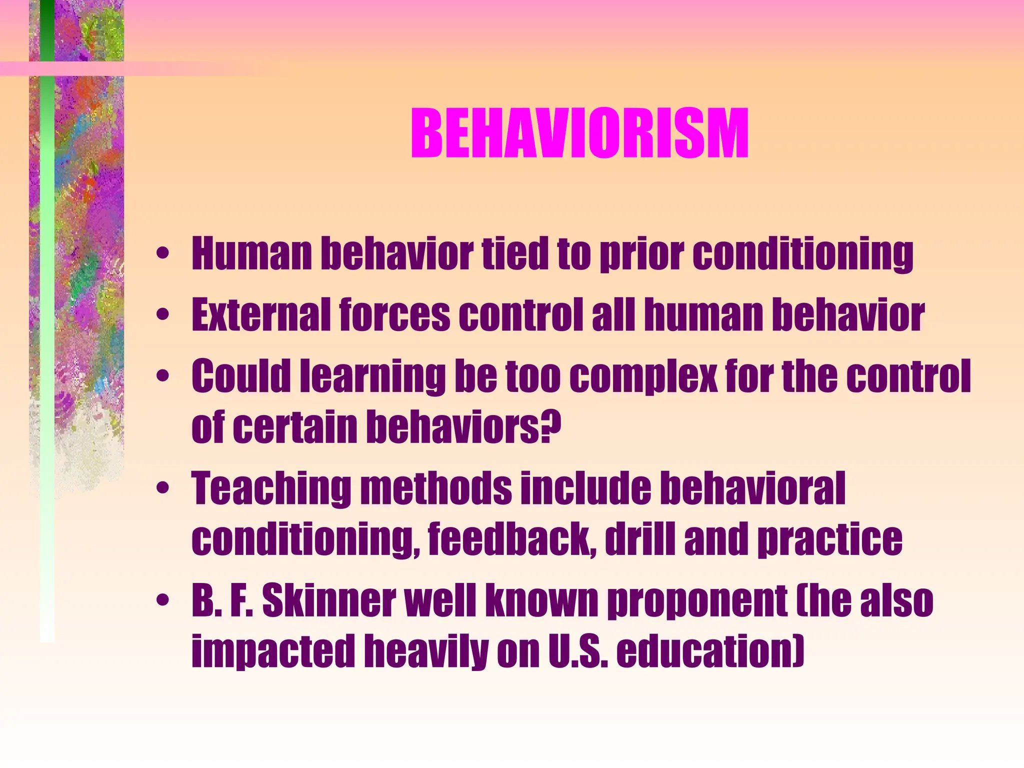 BEHAVIORISM
• Human behavior tied to prior conditioning
• External forces control all human behavior
• Could learning be too complex for the control
of certain behaviors?
• Teaching methods include behavioral
conditioning, feedback, drill and practice
• B. F. Skinner well known proponent (he also
impacted heavily on U.S. education)
 