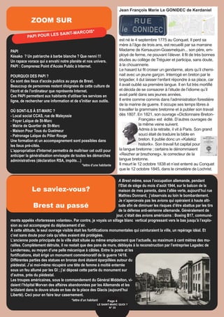 ZOOM SUR
PAPI
Késako ? Un patriarche à barbe blanche ? Que nenni !!!
Un rapace vorace qui a envahi notre planète et nos univers.
PAPI : Comprenez Point d'Accès Public à Internet.
POURQUOI DES PAPI ?
Ce sont des lieux d'accès publics au pays de Brest.
Beaucoup de personnes restent éloignées de cette culture de
l'écrit et de l'ordinateur que représente Internet.
Ces PAPI permettent aux habitants d'utiliser les services en
ligne, de rechercher une information et de s'initier aux outils.
OÙ SONT-ILS À ST-MARC ?
- Local social CCAS, rue de Maleyssie
- Foyer Laïque de St-Marc
- Mairie de Quartier de St-Marc
- Maison Pour Tous du Guelmeur
- Patronage Laïque du Pilier Rouge
Une formation et un accompagnement sont possibles dans
les lieux pré-cités.
L'appropriation d'Internet permettra de maîtriser cet outil pour
anticiper la généralisation envisagée de toutes les démarches
administratives (déclaration RSA, impôts…)
*lettre d’une habitante
A Brest même, sous l’occupation allemande, pendant
l’Etat de siège du mois d’août 1944, sur le balcon de la
maison de mes parents, dans l’allée verte, aujourd’hui rue
Mathieu Donnard, j’observais au loin le bombardement.
Je n’apercevais pas les avions qui opéraient à haute alti-
tude afin de diminuer les risques d’être abattus par les tirs
de la défense anti-aérienne allemande. Généralement de
jour, c’était des avions américains : Boeing B17, communé-
ments appelés «forteresses volantes». Par contre, je voyais un sillage blanc vertical progressant vers le bas jusqu’à l’explo-
sion au sol accompagné du déplacement d’air.
À cette altitude, le seul ouvrage visible était les fortifications monumentales qui ceinturaient la ville, un repérage idéal. Et
c’est sans doute pour cela qu’elles avaient été protégées.
L’ancienne poste principale de la ville était située au même emplacement que l’actuelle, au maximum à cent mètres des mu-
railles. Complètement détruite, il ne restait que des pans de murs, déblayés à la reconstruction par l’entreprise Lagadec de
Landerneau, au moyen d’une pelle mécanique à câbles. Entre la poste et les
fortifications, était érigé un monument commémoratif de la guerre 14/18.
Différentes parties des statues en bronze doré étaient éparpillées autour du
piédestal. J’ai moi-même récupéré une tête de femme à moitié enterrée
sous un feu allumé par les GI ; j’ai déposé cette partie du monument sur
d’autres, près du piédestal.
Les troupes américaines, sous le commandement du Général Middelton, vi-
daient l’hôpital Morvan des affaires abandonnées par les Allemands et les
brûlaient dans la douve située en bas de la place des Glacis (aujourd’hui
Liberté). Ceci pour en faire leur casernement.
*lettre d’un habitant
PAPI POUR LES SAINT-MARCOIS*
Page 4
LE SAINT-MARC QUOI ? 
N° 35
Le saviez-vous?
Brest au passé
Jean François Marie Le GONIDEC de Kerdaniel
est né le 4 septembre 1775 au Conquet. Il perd sa
mère à l’âge de trois ans, est recueilli par sa marraine
Madame de Kersauzon-Goasmelquin... son père, em-
ployé de ferme, ne pouvant l’élever. Il fit de très bonnes
études au collège de Tréguier et participa, sans doute,
à la chouannerie.
Le hasard lui fit croiser un gendarme, alors qu’il chemi-
nait avec un jeune garçon. Interrogé en breton par le
brigadier, il dut laisser l’enfant répondre à sa place, car
il avait oublié sa première langue. Il en fut très mortifié
et décida de se consacrer à l’étude de l’idiome qu’il
avait parlé dans ses jeunes années.
Il entre comme commis dans l’administration forestière
de la marine de guerre. Il occupe ses temps libres à
travailler la grammaire bretonne et à publier son travail
dès 1807. En 1821, son ouvrage «Dictionnaire Breton-
Français» est édité. D’autres ouvrages de
la même veine suivent.
Admis à la retraite, il vit à Paris. Son grand
souci était de traduire la bible en
breton. Il publie donc un «Katekiz
historik». Son travail fut capital pour
la langue bretonne ; certains le dénommaient
«Reizher ar brezhoneg», le correcteur de la
langue bretonne.
Il meurt le 12 octobre 1838 et n’est enterré au Conquet
que le 12 octobre 1845, dans le cimetière de Lochrist.
 