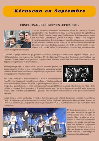 K é r u s c u n e n S e p t e m b r e
CONCERTS de « KERUSCUN EN SEPTEMBRE »
C’est par une météo clémente qu’une nouvelle édition des concerts « Kéruscun
en septembre » s’est déroulée sur la place éponyme le samedi 10 septembre de
18h30 à 23h00. Comme chaque année, les bénévoles de la Commission anima-
tion du Conseil Consultatif du Quartier (C.C.Q.) de St-Marc se sont chargés de
la parfaite organisation de cette soirée qui s’est déroulée dans une bonne convi-
vialité. Plusieurs centaines de fans de rock n’ont pas voulu rater ce rendez-vous
désormais bien connu des Brestois depuis plus de 10 ans. Cette année, la Com-
mission avait choisi d’inclure des «tremplins» permettant à de jeunes musiciens
locaux de se produire sur scène.
C’est donc le groupe «Randle P.» qui, pour leur 2ème
concert, a inauguré la soirée devant un public conquis. Une vé-
ritable satisfaction pour ce groupe car étant né en 2015 à… Kéruscun ! Composé de 4 musiciens dont Sinnkaya, bien
connu sur Brest ou encore Mequi, professeur de guitare, cette formation a un style de slam musical avec une recherche
de paroles d’optimisme, de bienveillance…
Second jeune groupe : «Crise de cave». Issus de différents groupes, ces
quatre musiciens brestois se sont réunis et faisaient leur premier concert
ensemble. Un véritable succès auprès du public qui n’a pas hésité à les en-
courager pour un retour sur scène.
Vers 20h30, alors que le public envahissait la place et les rues bordantes
(bouclées pour l’occasion), c’était le groupe «Band of Bitches» qui faisait
entendre ses voix de femmes. En effet, ce groupe également brestois est
composé de quatre femmes. Et enfin, suite des concerts jusque 23h00 par le groupe «Dysilencia» qui est né à Brest
en 2004 et composé de six musiciens et d’un ingénieur de son. Leur style du genre rock-métal, voire agrémenté
électro, a ravi leurs fans qui ont rappelé Dysilencia pour un dernier morceau musical avant que la sonorisation ne
s’éteigne.
Durant toute la soirée, un stand de prévention était tenu par Anne, Chantal, Jacqueline, Jeannine, bénévoles du
CCQ... Y étaient proposés gracieusement bouchons d’oreille, éthylotests, préservatifs, documentations diverses sur
l’alcool, le cannabis, etc... Egalement sur le site, l’association «A.E.M.V. enfants malades» qui assurait une petite
restauration.
De l’avis des spectateurs et de voi-
sins, cette animation est appréciée
sur le quartier. Et de plus, elle est
gratuite. Bien encadrée par les bé-
névoles le service de sécurité étant
assuré, cette soirée s’est déroulée
dans une ambiance sympathique
sans aucun problème. A 23h15, la
place de Keruscun retrouvait son
calme alors que le démontage des
structures était déjà engagé.Page 6
LE SAINT-MARC QUOI ? 
N° 35
 