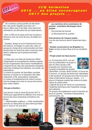 C C Q A n i m a t i o n
2 0 1 6 . . . u n b i l a n e n c o u r a g e a n t
2 0 1 7 d e s p r o j e t s . . .
De nombreux points positifs ont été identi-
fiés, des points négatifs aussi bien sûr !
Nous n’allons pas ici les lister mais retenir les
orientations qui découlent de ces observations.
Ainsi, la fête de la soupe ainsi que musique à
Kéruscun sont, de l’avis de tous, de belles ren-
contres.
Toutefois, élargir et ouvrir l’évènement à d’au-
tres acteurs, envisager un autre site, créer un
groupe en charge de la communication de l’évè-
nement bien en amont de celui-ci sont les orien-
tations majeures que le groupe animation
envisage.
Le bilan sera une base de travail pour affiner
l’organisation et re-questionner certains aspects
lors de l’organisation des futures manifestations.
L’objectif est de créer des évènements intergéné-
rationnels mobilisant les habitants, les écoles, les
associations.
La mairie de quartier de Saint-Marc souhaite
amorcer un travail sur la répartition des rôles :
collectivité, CCQ, associations impliquées.
Le niveau d’investissement de chacun concer-
nant le portage et la mise en œuvre des anima-
tions reste à définir.
Groupe animation :
Une réunion a lieu le Jeudi 26 janvier 2017 à
18h30 pour approfondir la réflexion et la mise en
oeuvre des deux prochaines animations ma-
jeures:
- « Déambulation poétique », Cette manifestation
aura lieu au Stang Alar sur deux demi-journées
les 31 mars et 1er avril 2017.
Les membres de la commission de
quartier souhaitent développer deux
projets :
- Une journée de l’animal
- Le fleurissement du quartier.
Gouvernance de l’espace public :
Lors de ces réunions seront notamment abor-
dés:
- Études concernant la rue Brigadier Le
Cann, le bois du Dour Braz et la rue de Mestri-
den.
- Projet urbain du Haut-Jaurès :
Le 16 novembre 2016, une réu-
nion de présentation du projet ur-
bain du Haut-Jaurès a été
proposée aux membres des
conseils consultatifs de quartier
(Saint-Marc, Europe, Brest Centre). A l’issue de
la réunion, un groupe de personnes intéressées
a été constitué. Ce groupe sera informé et sera
relais d’informations (travaux, études…). Il
pourra s’impliquer auprès des acteurs et parte-
naires du projet urbain.
L’objectif est ainsi de mener en concordance
l’expertise technique avec l’expertise d’usage
des habitants.
Ce groupe sera également ouvert à d’autres ac-
teurs du quartier : membres d’associations,
commerçants, etc.
Page 7
LE SAINT-MARC QUOI ? 
N° 377
 