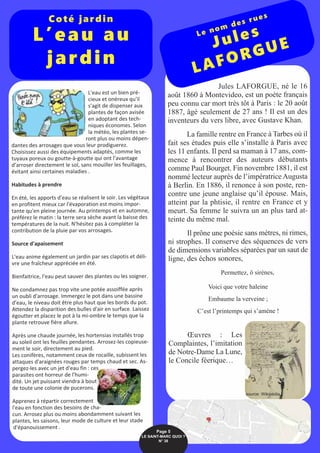L'eau est un bien pré-
cieux et onéreux qu'il
s'agit de dispenser aux
plantes de façon avisée
en adoptant des tech-
niques économes. Selon
la météo, les plantes se-
ront plus ou moins dépen-
dantes des arrosages que vous leur prodiguerez.
Choisissez aussi des équipements adaptés, comme les
tuyaux poreux ou goutte-à-goutte qui ont l'avantage
d’arroser directement le sol, sans mouiller les feuillages,
évitant ainsi certaines maladies .
Habitudes à prendre
En été, les apports d'eau se réalisent le soir. Les végétaux
en profitent mieux car l'évaporation est moins impor-
tante qu'en pleine journée. Au printemps et en automne,
préférez le matin : la terre sera sèche avant la baisse des
températures de la nuit. N'hésitez pas à compléter la
contribution de la pluie par vos arrosages.
Source d'apaisement
L'eau anime également un jardin par ses clapotis et déli-
vre une fraîcheur appréciée en été.
Bienfaitrice, l'eau peut sauver des plantes ou les soigner.
Ne condamnez pas trop vite une potée assoiffée après
un oubli d'arrosage. Immergez le pot dans une bassine
d'eau, le niveau doit être plus haut que les bords du pot.
Attendez la disparition des bulles d'air en surface. Laissez
égoutter et placez le pot à la mi-ombre le temps que la
plante retrouve fière allure.
Après une chaude journée, les hortensias installés trop
au soleil ont les feuilles pendantes. Arrosez-les copieuse-
ment le soir, directement au pied.
Les conifères, notamment ceux de rocaille, subissent les
attaques d'araignées rouges par temps chaud et sec. As-
pergez-les avec un jet d'eau fin : ces
parasites ont horreur de l'humi-
dité. Un jet puissant viendra à bout
de toute une colonie de pucerons.
Apprenez à répartir correctement
l'eau en fonction des besoins de cha-
cun. Arrosez plus ou moins abondamment suivant les
plantes, les saisons, leur mode de culture et leur stade
d'épanouissement .
Jules LAFORGUE, né le 16
août 1860 à Montevideo, est un poète français
peu connu car mort très tôt à Paris : le 20 août
1887, âgé seulement de 27 ans ! Il est un des
inventeurs du vers libre, avec Gustave Khan.
La famille rentre en France à Tarbes où il
fait ses études puis elle s’installe à Paris avec
les 11 enfants. Il perd sa maman à 17 ans, com-
mence à rencontrer des auteurs débutants
comme Paul Bourget. Fin novembre 1881, il est
nommé lecteur auprès de l’impératrice Augusta
à Berlin. En 1886, il renonce à son poste, ren-
contre une jeune anglaise qu’il épouse. Mais,
atteint par la phtisie, il rentre en France et y
meurt. Sa femme le suivra un an plus tard at-
teinte du même mal.
Il prône une poésie sans mètres, ni rimes,
ni strophes. Il conserve des séquences de vers
de dimensions variables séparées par un saut de
ligne, des échos sonores,
Permettez, ô sirènes,
Voici que votre haleine
Embaume la verveine ;
C’est l’printemps qui s’amène !
Œuvres : Les
Complaintes, l’imitation
de Notre-Dame La Lune,
le Concile féerique…
Coté jardin
L’eau au
jardin
Le nom des rues
Jules
LAFORGUE
Page 5
LE SAINT-MARC QUOI ? 
N° 38
source: Wikipédia
 