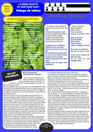 LA BONNE RECETTE
DU SAINT-MARC QUOI !
Potage de laitues
En danue e hes dispignet
N'en-d-e mui d'it na ne vou
ket ;
En hani alhoueet d'en neah
A hel bout lairet kend arhoah ;
Er maru rei d'ho pugale
Er peh e pou cherret neze
El lod e rei d'er beurerion
Vou ho hani, te ha unon,
L'argent que tu as dépensé
N'est plus à toi ni ne sera ;
Celui qu'en haut tu as mis sous
clé
Avant demain peut être volé ;
La mort à tes enfants livrera
Ce que tu auras amassé,
Mais ce qu'aux pauvres tu don-
neras
Restera tien, en propre t'ap-
partiendra.
Meurz e skoulm
Ebrel e bodenn
Mae e bleun
Even e greunen
Gouere e gwastell wenn
Mars en boutons
Avril en feuilles
Mai en fleurs
Juin en graines
Juillet en gâteaux blancs
Eur park a zo gwall fall
Mar da viz even ne dalv
Il faut qu'un champ soit
bien mauvais,
S'il ne vaut en juin
quelque chose.
Ingrédients
- Une douzaine de
feuilles très vertes
- 2 oignons
- 600 g de pommes
de terre
- 25 g de matière
grasse
- 1 grosse cuillerée
de crème fraîche
- quelques pluches
de cerfeuil
- 1,5 litre d'eau - sel
Recette
Epluchez les
oignons, coupez la
salade en lamelles
et les pommes de
terre en morceaux.
Faîtes étuver les
premiers dans
la matière grasse
sans leur laisser
prendre couleur,
puis mettez à fon-
dre la salade,
ajoutez l'eau et les
pommes de terre.
Salez à ébullition,
passez au mixer et
versez la crème
avant de servir.
Variante
la laitue peut être
remplacée par des
fanes de radis, du
cresson ou du cer-
feuil.
Bon appétit.
Martine
fait la
cuisine
Parlons Breton!Les laitues nouvelles fleurissent marché et jardins
Profitons-en !
Ne les chassons pas!
Accueillons-les à nouveau !
Tout le centre du bourg de Saint-
Marc est atterré : le foyer pour les
personnes âgées de la rue de Verdun va
être fermé. La décision de la municipalité, a été prise. La
date finale est juin 2018.
Pourquoi déraciner ainsi tous nos aînés ? Ils sont parfaitement bien
ici quoiqu’il faille améliorer les locaux (pour 0,8 million d’euros). La
municipalité n’aurait-elle pas un sou pour nos anciens ? Regardez
le budget municipal actuel : pour une métropole il y a des choix que
l’on comprend mal !
Placés au centre du bourg, les locataires pouvaient aller sur la
place se chauffer au soleil, acheter leurs journaux, des gâteaux,
prendre leurs médicaments, poster leur courrier, se rendre à la mai-
rie et à l’église ... dans un périmètre de 200 mètres. Et, tout aussi
important, rencontrer d’autres, vieux ou jeunes. Ils pouvaient même
recevoir dans leur studio, offrir un repas au restaurant de la rési-
dence. Ils y avaient une vie «normale». Maintenant que va-t-on en
faire ? Les parquer loin du centre ? Les obliger à payer chaque dé-
placement et tous les services annexes ? Le bruit court que même
le foyer de Poul Ar Bachet pourrait être menacé dans un deuxième
temps, malgré les déclarations péremptoires, promesses qui n’en-
gagent que ceux qui veulent bien les entendre !
Contraints par la décision municipale, leurs enfants, déjà cinquan-
tenaires ou soixantenaires, cherchent un lieu de vie décent pour
leurs parents : ces femmes et ces hommes qui furent les bâtisseurs
de la famille. Ils ont été élevés dans la maison familiale que
ces parents leur ont cédée lorsqu’ils ont choisi de venir au
«foyer logement». Ils cherchent donc bien naturelle-
ment à permettre de bonnes conditions de vie pour
les dernières années de ceux qui leur sont chers.
Les médecins, infirmières, infirmiers, aide-soignantes, aide-soi-
gnants, cuisiniers, cuisinières, agents de service, professionnels li-
béraux ou employés du foyer sont consternés.
Beaucoup n’ont pas pu donner leurs avis. Même les membres du
Comité Consultatif de Quartier n’en ont pas étés avertis.
La réunion du jeudi 16 mars au Foyer Laïque, organisée par le col-
lectif de défense, a regroupé environ 250 personnes. Et la révolte
grondait, y compris chez les jeunes ! Car nous tous sommes visés,
dans 5, 20 ou 50 ans... Chacun peut voir comment il pourrait être
traité : en citoyen négligé !
Alors, citoyens acteurs, Saint-Marçois et d’ailleurs, regroupons-
nous et élevons un mur de protestation pour pallier cette décision
inique et révoltante. Travaillons ensemble pour que ce lieu re-
trouve, sous l’égide de BMH ou de tout autre acteur professionnel
ou associatif, sa mission de logement social au profit de personnes
âgées... Réhabilitation de petits logements sociaux au loyer acces-
sible, avec services à domicile, club d’animation, restaurant coopé-
ratif permettant aux résidents, comme aux personnes maintenues à
domicile, de venir se rencontrer, de déjeuner ensemble avec les ac-
compagnants du réseau voisinage ou de l’ORB et de bénéficier des
animations de leur Club !
Bref ! Ne reproduisons pas les erreurs du passé, respectons les en-
gagements politiques et sociaux de nos aînés. En ayant soin de
moderniser ces logements un peu anciens pour ces résidents de
demain. Ils sont encore alertes mais moins mobiles car ils ne dispo-
sent plus de moyens de transport personnel, malgré tout. C’est au
bourg que toutes les conditions structurelles sont d’ores et déjà
réunies. Voilà une perspective d’avenir sans doute à même de
nous faire oublier ce triste épisode.
BILLET
D’HUMEUR
Page 8
LE SAINT-MARC QUOI ? 
N° 38
 