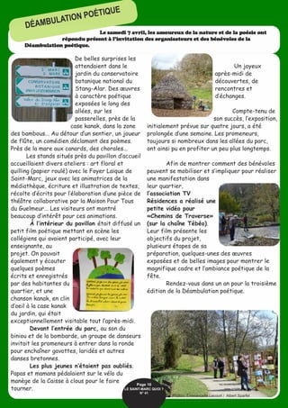 De belles surprises les
attendaient dans le
jardin du conservatoire
botanique national du
Stang-Alar. Des œuvres
à caractère poétique
exposées le long des
allées, sur les
passerelles, près de la
case kanak, dans la zone
des bambous... Au détour d’un sentier, un joueur
de flûte, un comédien déclamant des poèmes.
Près de la mare aux canards, des chorales...
Les stands situés près du pavillon d’accueil
accueillaient divers ateliers : art floral et
quilling (papier roulé) avec le Foyer Laïque de
Saint-Marc, jeux avec les animatrices de la
médiathèque, écriture et illustration de textes,
récolte d’écrits pour l’élaboration d’une pièce de
théâtre collaborative par la Maison Pour Tous
du Guelmeur... Les visiteurs ont montré
beaucoup d’intérêt pour ces animations.
À l’intérieur du pavillon était diffusé un
petit film poétique mettant en scène les
collégiens qui avaient participé, avec leur
enseignante, au
projet. On pouvait
également y écouter
quelques poèmes
écrits et enregistrés
par des habitantes du
quartier, et une
chanson kanak, en clin
d’oeil à la case kanak
du jardin, qui était
exceptionnellement visitable tout l’après-midi.
Devant l’entrée du parc, au son du
biniou et de la bombarde, un groupe de danseurs
invitait les promeneurs à entrer dans la ronde
pour enchaîner gavottes, laridés et autres
danses bretonnes.
Les plus jeunes n’étaient pas oubliés.
Papas et mamans pédalaient sur le vélo du
manège de la Caisse à clous pour le faire
tourner.
Un joyeux
après-midi de
découvertes, de
rencontres et
d’échanges.
Compte-tenu de
son succès, l’exposition,
initialement prévue sur quatre jours, a été
prolongée d’une semaine. Les promeneurs,
toujours si nombreux dans les allées du parc,
ont ainsi pu en profiter un peu plus longtemps.
Afin de montrer comment des bénévoles
peuvent se mobiliser et s’impliquer pour réaliser
une manifestation dans
leur quartier,
l’association TV
Résidences a réalisé une
petite vidéo pour
«Chemins de Traverse»
(sur la chaîne Tébéo).
Leur film présente les
objectifs du projet,
plusieurs étapes de sa
préparation, quelques-unes des œuvres
exposées et de belles images pour montrer le
magnifique cadre et l’ambiance poétique de la
fête.
Rendez-vous dans un an pour la troisième
édition de la Déambulation poétique.
Le samedi 7 avril, les amoureux de la nature et de la poésie ont
répondu présent à l’invitation des organisateurs et des bénévoles de la
Déambulation poétique.
DÉAMBULATION POÉTIQUE
Page 10
LE SAINT-MARC QUOI ? 
N° 41
Photos: Emmanuelle Lecourt / Albert Sparfel
 