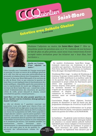 Quelle est l’action
d’une adjointe au
maire ?
L’élue travaille avec l’ensemble de l’équipe municipale
et participe à la mise en œuvre de la politique générale
de la ville. Son rôle est aussi plus particulièrement de
proximité, en relation directe avec la population, afin de
favoriser le lien avec Brest Métropole et les services de
la ville de Brest. Pour ce qui concerne le quartier de
Saint-Marc, je suis impliquée dans le fonctionnement des
écoles publiques, disponible auprès des associations. Je
suis la représentante du maire par délégation sur le
territoire de Brest Saint-Marc aux : conseil des écoles,
conseil d’administration des structures de quartier,
cellule de veille, projet éducatif et citoyen, conseil
consultatif de quartier, conseil portuaire…
Saint-Marc est l’un des plus grands quartiers de
Brest. Quelles sont les évolutions démographiques
depuis 5 à 8 ans ?
La ville est divisée en 7 quartiers couvrant une
population à peu près égale pour chacun d’eux, soit
20496 résidents de tous âges pour ce qui nous concerne.
Les statistiques disponibles datent de 2015 et indiquent
une baisse de la population de 0,8%. Notre population
compte plus de « seniors » que les autres quartiers. Cette
tendance est stable mais un rajeunissement sensible
apparaît, notamment dans les quartiers dits résidentiels.
L’immobilier est prisé par les jeunes et si les statistiques
ne le montrent pas encore, c’est toutefois sensible. Les
constructions neuves favorisent aussi ce
rajeunissement. Le rajeunissement de la population
est un réel enjeu pour la vie du quartier, la
pérennité des infrastructures comme les
écoles.
En matière d’urbanisme, Saint-Marc bouge.
Comment voyez-vous ces évolutions si on les
considère par quartiers : Strasbourg, Haut-Jaurès,
Petit Paris, Bot-Pont–Neuf, Forestou, Le Guelmeur,
Ports, Kerangal , Kerampéré,Kéruscun, Bourg …
Strasbourg Pilier rouge : La place de Strasbourg, le
tramway, le groupe scolaire public du Pilier Rouge
rénové, le CDAS contribuent à un meilleur cadre de
vie du quartier. Mais nous devons continuer avec
notamment le projet urbain du Haut-Jaurès pour
attirer une population à
revenus moyens. Cette partie
du territoire brestois est
irriguée par les transports en
communs et dispose de
commerces et services qui
méritent aussi un certain
renouveau.
L’association Boogie Down (Uptown Session)
propose de dynamiser le haut de Jaurès par des
propositions artistiques du 14 avril au 16 juin 2018.
Si vous souhaitez plus d’information sur le projet
urbain du Haut de Jaurès, vous pouvez contacter la
mairie de quartier de St Marc au 02.98.00.80.80.
Le Guelmeur - En général, notre territoire dispose
d’une bonne mixité sociale. Brest métropole habitat
est attentive à la mixité habitat collectif, habitats
individuels pour mieux s’adapter à l’environnement.
Ainsi, sur les terrains du Guelmeur, le projet en
cours favorisera des petits immeubles. Ce
quartier est également bien desservi par le
Saint-Marc
Entretien avec Nathalie Chaline
6 avril 2018
Madame l’adjointe au maire, Le Saint-Marc Quoi ? fête sa
douzième année de parution avec ce n° 41. L’attente de nos lecteurs
se fait de plus en plus précise, aussi nous vous remercions d’avoir
accepté notre invitation pour les éclairer sur « leur élue, leur
territoire ».
Page 2
LE SAINT-MARC QUOI ? 
N° 41
 