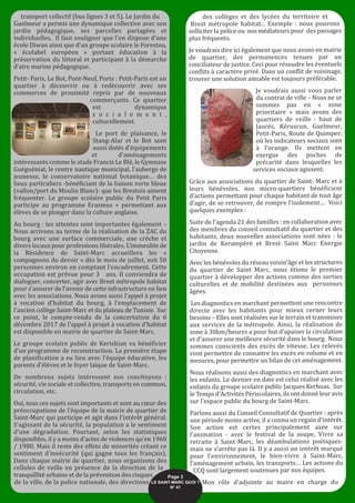 transport collectif (bus lignes 3 et 5). Le Jardin du
Guelmeur a permis une dynamique collective avec son
jardin pédagogique, ses parcelles partagées et
individuelles. Il faut souligner que l’on dispose d’une
école Diwan ainsi que d’un groupe scolaire le Forestou,
« écolabel européen » portant éducation à la
préservation du littoral et participant à la démarche
d’aire marine pédagogique.
Petit- Paris, Le Bot, Pont-Neuf, Ports : Petit-Paris est un
quartier à découvrir ou à redécouvrir avec ses
commerces de proximité repris par de nouveaux
commerçants. Ce quartier
est dynamique
s o c i a l e m e n t ,
culturellement.
Le port de plaisance, le
Stang-Alar et le Bot sont
aussi dotés d’équipements
et d’aménagements
intéressants comme le stade Francis Le Blé, le Gymnase
Guéguéniat, le centre nautique municipal, l’auberge de
jeunesse, le conservatoire national botanique… des
lieux particuliers -bénéficiant de la liaison verte bleue
(vallon/port du Moulin Blanc)- que les Brestois aiment
fréquenter. Le groupe scolaire public du Petit Paris
participe au programme Erasmus + permettant aux
élèves de se plonger dans la culture anglaise.
Au bourg : les attentes sont importantes également –
Nous arrivons au terme de la réalisation de la ZAC du
bourg avec une surface commerciale, une crèche et
divers locaux pour professions libérales. L’immeuble de
la Résidence de Saint-Marc accueillera les «
compagnons du devoir » dès le mois de juillet, soit 50
personnes environ en comptant l’encadrement. Cette
occupation est prévue pour 3 ans. Il conviendra de
dialoguer, concerter, agir avec Brest métropole habitat
pour s’assurer de l’avenir de cette infrastructure en lien
avec les associations. Nous avons aussi l’appel à projet
à vocation d’habitat du bourg, à l’emplacement de
l’ancien collège Saint-Marc et du plateau de Tunisie. Sur
ce point, le compte-rendu de la concertation du 6
décembre 2017 de l’appel à projet à vocation d’habitat
est disponible en mairie de quartier de Saint-Marc.
Le groupe scolaire public de Kerisbian va bénéficier
d’un programme de reconstruction. La première étape
de planification a eu lieu avec l’équipe éducative, les
parents d’élèves et le foyer laïque de Saint-Marc.
De nombreux sujets intéressent nos concitoyens :
sécurité, vie sociale et collective, transports en commun,
circulation, etc.
Oui, tous ces sujets sont importants et sont au cœur des
préoccupations de l’équipe de la mairie de quartier de
Saint-Marc qui participe et agit dans l’intérêt général.
S’agissant de la sécurité, la population a le sentiment
d’une dégradation. Pourtant, selon les statistiques
disponibles, il y a moins d’actes de violences qu’en 1960
/ 1980. Mais il reste des effets de minorités créant ce
sentiment d’insécurité (qui gagne tous les français).
Dans chaque mairie de quartier, nous organisons des
cellules de veille en présence de la direction de la
tranquillité urbaine et de la prévention des risques
de la ville, de la police nationale, des directions
des collèges et des lycées du territoire et
Brest métropole habitat... Exemple : nous pouvons
solliciter la police ou nos médiateurs pour des passages
plus fréquents.
Je voudrais dire ici également que nous avons en mairie
de quartier, des permanences tenues par un
conciliateur de justice. Ceci pour résoudre les éventuels
conflits à caractère privé. Dans un conflit de voisinage,
trouver une solution amiable est toujours préférable.
Je voudrais aussi vous parler
du contrat de ville – Nous ne se
sommes pas en « zone
prioritaire » mais avons des
quartiers de veille : haut de
Jaurès, Kéruscun, Guelmeur,
Petit-Paris, Route de Quimper,
où les indicateurs sociaux sont
à l’orange. Ils mettent en
exergue des poches de
précarité dans lesquelles les
services sociaux agissent.
Grâce aux associations du quartier de Saint- Marc et à
leurs bénévoles, nos micro-quartiers bénéficient
d’actions permettant pour chaque habitant de tout âge
d’agir, de se retrouver, de rompre l’isolement… Voici
quelques exemples :
Suite de l’agenda 21 des familles : en collaboration avec
des membres du conseil consultatif du quartier et des
habitants, deux nouvelles associations sont nées - le
jardin de Kerampéré et Brest Saint Marc Energie
Citoyenne.
Avec les bénévoles du réseau voisin’âge et les structures
du quartier de Saint Marc, nous étions le premier
quartier à développer des actions comme des sorties
culturelles et de mobilité destinées aux personnes
âgées.
Les diagnostics en marchant permettent une rencontre
directe avec les habitants pour mieux cerner leurs
besoins – Elles sont réalisées sur le terrain et transmises
aux services de la métropole. Ainsi, la réalisation de
zone à 30km/heures a pour but d’apaiser la circulation
et d’assurer une meilleure sécurité dans le bourg. Nous
sommes conscients des excès de vitesse. Les relevés
vont permettre de connaitre les excès en volume et en
mesures, pour permettre un bilan de cet aménagement.
Nous réalisons aussi des diagnostics en marchant avec
les enfants. Le dernier en date est celui réalisé avec les
enfants du groupe scolaire public Jacques Kerhoas. Sur
le Temps d’Activités Périscolaires, ils ont donné leur avis
sur l’espace public du bourg de Saint-Marc.
Parlons aussi du Conseil Consultatif de Quartier : après
une période moins active, il a connu un regain d’intérêt.
Son action est certes principalement axée sur
l’animation - avec le festival de la soupe, Vivre sa
retraite à Saint-Marc, les déambulations poétiques-
mais ne s’arrête pas là. Il y a aussi un intérêt marqué
pour l’environnement, le bien-vivre à Saint-Marc,
l’aménagement urbain, les transports… Les actions du
CCQ sont largement soutenues par nos équipes.
Mon rôle d’adjointe au maire en charge du
Page 3
LE SAINT-MARC QUOI ? 
N° 41
 