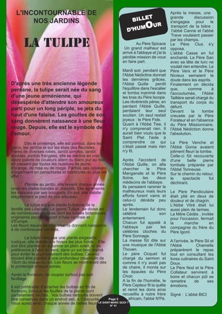 Au Père Spicace
Un grand malheur est
arrivé à l'abbaye et j'ai la
pénible mission de vous
en faire part.
Mardi soir, pendant que
l'Abbé Nédictine donnait
les dernières grâces,
l'Abbé Quille perdit
l'équilibre dans l'escalier
et tomba inanimé dans
les bras du Père Iscope.
Les révérends pères, en
perdant l'Abbé Quille,
perdaient leur seul
soutien. Un seul restait
joyeux : le Père Fide.
Quant à l'Abbé Tise, il
n'y comprenait rien. Il
aurait bien voulu que le
Saint Plet l'aide à
comprendre ce qui
c'était passé mais rien
n'y fit.
Après l'accident de
l'Abbé Quille, on alla
chercher le Père
Manganate et le Père
Itoine, les deux
médecins de l'abbaye.
Ils pensaient ranimer le
malheureux mais leurs
efforts furent vains et
celui-ci décéda peu
après.
Le lendemain fut donc
célébré son
enterrement.
Chacun fut appelé à
l'abbaye par les
célèbres cloches du
Père Sonnage.
La messe fût dite sur
une musique de l'Abbé
Thoven.
Le père Ocquet fut
chargé du sermon et
comme il n'y avait pas
de chaire, il monta sur
les épaules du Père
Choir.
A la fin de l'homélie, le
Père Cepteur fit la quête
et remit les dons ainsi
recueillis à notre frère
africain, l'abbé N'Pé.
Après la messe, une
grande discussion
s'engagea pour le
transport de la bière :
l'abbé Canne et l'abbé
Trave voulaient passer
par les champs.
Le Père Clus s'y
opposa.
L'abbé Casse en fut
enchanté. Le Père San
avec sa tête de turc ne
voulait rien entendre. Le
Père Vers et le Père
Nicieux semaient le
doute dans les esprits.
Finalement on décida
que, comme à
l'accoutumée, l'Abbé
Taillière serait chargé du
transport du corps du
défunt.
Devant la tombe
creusée par le Père
Forateur et en l'absence
du Père Missionnaire,
l'Abbé Nédiction donna
l'absolution.
Le Père Venche et
l'Abbé Gonia avaient
joliment fleuri la tombe.
Celle-ci fût recouverte
d'une belle pierre
tombale préparée par
l'Abbé Tonneuse.
Sur le chemin du retour,
le spectacle fut
déchirant.
Le Père Pendiculaire
était plié en deux de
douleur et de chagrin.
L'Abbé Vitré était lui
aussi plein de larmes.
La Mère Cédés , invitée
pour l'occasion, fermait
la marche en
compagnie du frère du
Père Igord.
A l'arrivée, le Père Sil et
l'Abbé Chamelle
préparèrent le repas
tout en consultant les
livres culinaires du Saint
Doux.
Le Père Nod et le Père
Collateur servirent à
boire et chacun pût se
remettre de ses
émotions.
Signé : L'abbé BICI
L'INCONTOURNABLE DE
NOS JARDINS BILLET
D’HUMOUR
Page 5
LE SAINT-MARC QUOI ? 
N° 41
LA TULIPE
D'après une très ancienne légende
persane, la tulipe serait née du sang
d'une jeune arménienne, qui
désespérée d'attendre son amoureux
parti pour un long périple, se jeta du
haut d'une falaise. Les gouttes de son
sang donnèrent naissance à une fleur
rouge. Depuis, elle est le symbole de
l'amour.
Dès le printemps, elle est partout, dans les
parcs, les jardins et sur les étals des fleuristes.
Parée de diverses robes, tantôt simples, tantôt
doubles, parfois frangées, elle se décline en une
vaste palette de couleurs allant du blanc pur au noir
en passant par toutes les nuances de jaune,
d'orange, de rose ou de rouge. Parfois, ses couleurs
s'organisent en panachures et marbrures du plus bel
effet !
Plantée au jardin, elle revient chaque année
orner les plates-bandes et massifs. Elle agrémente
les maisons par ses bouquets. En pot, elle habille
élégamment le pied de vos arbustes.
La tulipe est une plante bulbeuse de la
famille des Liliacées. Le genre 'Tulipa', se divise en
de nombreuses espèces dont les tulipes botaniques
originaires pour la plupart d'Asie centrale et
d'Europe.
Les fleurs issues de croisements donnent naissance
à de nombreuses variétés.
La tulipe n'est pas une plante exigeante,
rustique, elle résiste aux hivers les plus froids . Elle
doit être plantée en automne en plein soleil, et de
préférence à l'abri du vent, dans un sol bien draîné
pour éviter le pourrissement des bulbes. Ceux-ci
doivent être plantés à une profondeur maximum de
15cm du niveau du sol. Les fleurs se montreront dès
le printemps chaque année.
Après la floraison, ne coupez surtout pas son
feuillage.
Il est préférable d'arracher les bulbes en fin de
floraison, lorsque les feuilles de la plante sont
parfaitement sèches . Vos bulbes nettoyés doivent
être conservés dans un endroit sec, à l'obscurité.
Vous aurez ainsi, chaque année de belles fleurs.
 