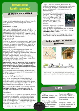 appris à utiliser la grelinette, d'autres ont été
initiés à l'informatique ou aux techniques d'animation
de groupe ; et, dans cette aventure collective, la
gouvernance partagée est aussi au cœur de nos
apprentissages !
Le bureau de l'association est constitué de 3 Co-
Présidents (Pierre-Yves Le Menn,
Sam Kahouaji, Laurent Duval), une
trésorière (MarieTroalen), une
secrétaire (Andrée Diverres) et trois
membres (Julien Hervochon,
Isabelle Geffray et Anne-Claire
Millour)
Nous nous retrouvons au jardin les
mercredis après-midi, samedis
matin, et le 2ème dimanche après-midi de chaque
mois. N’hésitez pas à venir nous rencontrer au 45
rue de Kerampéré à Brest !
Vous pouvez aussi aimer notre page Facebook pour
suivre notre actu et les résultats de la campagne !
Kerampéré
Jardin partagé
Un abri au jardin partagé de Kerampéré pour ranger les
outils et les livres, conserver les graines et vous
accueillir...
Présentation du projet
Nous vivons notre troisième printemps au jardin
partagé de Kerampéré, dans le quartier de St Marc. Les
espaces cultivés s'accroissent chaque année... Il nous
manque cependant un endroit pour stocker nos outils,
conserver nos graines, préparer nos semis, nous abriter
entre deux averses et vous accueillir.
Origine du projet
Le projet du jardin est issu d'un Agenda 21 des familles.
Le lieu a d'abord été un camping municipal puis laissé à
l'abandon. Des habitants du quartier ont décidé de se
réunir pour faire revivre ce lieu : le jardin partagé de
Kerampéré était né :-)
En deux ans, le jardin s’est bien transformé : des
parcelles de cultures ont été définies - des arbres
fruitiers plantés - une aire de pique-nique et une agora
aménagées - des rocailles fleuries - des zones de
compostage matérialisées, et nous y animons
régulièrement des événements publics : comptage
d'oiseaux - café compost - jardin papote - rencontres
pédagogiques - fêtes des saisons
La prochaine étape est la construction d'un cabanon.
C'est un projet que nous souhaitons mener dans le
cadre d'un chantier participatif. Notre association a
aussi souhaité renforcer sa dimension participative à
travers son financement.
Avec votre aide, nous espérons que cette campagne
favorisera l'intégration du jardin dans la vie du quartier
et de ses habitants.
A quoi servira l'argent collecté ?
Nous avons estimé à 2 000 euros le montant des
matériaux nécessaires à la construction du cabanon. Si
nous dépassons ce montant (ce serait génial !!!) nous
utiliserons le complément pour acquérir du matériel de
jardinage aujourd'hui apporté par les jardiniers.
Nous avons également très envie de vous inviter à
découvrir le cabanon à l'occasion d'une fête de
quartier conviviale et musicale autour du 21 juin !
Notre équipe
Nous sommes une équipe d'une quinzaine de jardiniers
actifs. Nous comptons une trentaine d'adhérents et
plus d'une cinquantaine de personnes reçoivent les
infos du jardin via notre liste de diffusion. Un de nos
objectifs est d'apprendre à agir ensemble et une de nos
devises pourrait être que «si seul on va plus vite,
ensemble on va plus loin !».
A travers ces échanges de savoirs, certains ont
UN DON POUR LE JARDIN
Jardins partagés du coté de
Saint-Marc
8 juin
Promenade botanique dans
la prairie St Gouesnou
Partez à la découverte des
paysages et des plantes
de milieux humides
dans la prairie St
Gouesnou avec Stéphane
Alix, animateur horticole à la
Direction Espaces Verts de
Brest métropole.
Rendez-vous vendredi 8 juin
à 18h00 au parking rue de la
Fontaine à Gouesnou
Brève
Page 7
LE SAINT-MARC QUOI ? 
N° 41
 