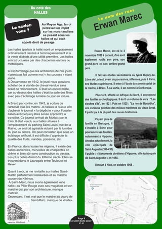 Erwan Marec, est né le 3
novembre 1888 à Lorient, d'où sont
également natifs son père, son
grand-père et son arrière-grand-
père.
Il fait ses études secondaires au lycée Dupuy-de-
Lôme de Lorient, avant de poursuivre, à Rennes, puis à Paris,
ses études supérieures. Il entre à l'école du commissariat de
la marine, à Brest. À sa sortie, il est nommé à Dunkerque.
Plus tard, affecté en Afrique du Nord, il entreprend
des fouilles archéologiques. Il écrit un volume de vers : "Les
cloches d'Is", en 1921. Puis en 1925 : "Le rire de Bouddha",
une curieuse peinture des milieux maritimes du vieux Brest.
Il participe à la plupart des revues bretonnes.
N'ayant plus de
famille en Bretagne, il
s’installe à Bône pour
poursuivre ses fouilles,
notamment à Hippone,
Annaba actuellement, la
ville épiscopale de
Saint Augustin (396-430).
Il publie : « Monuments chrétiens d’Hippone, ville épiscopale
de Saint Augustin » en 1958.
Il meurt à Nice, en octobre 1968 .
Le nom des rues
Erwan Marec
Au Moyen Âge, le roi
percevait un impôt
sur les marchandises
se pesant sous les
halles et qui était
appelé droit de pesage.
Les halles (parfois la halle) sont un emplacement
ordinairement destiné à l’emmagasinement et à
la vente d’objets d’une utilité première. Les halles
sont structurées par des charpentes en bois ou
métalliques.
C’est dommage que les architectes de nos jours
n’aient pas fait comme moi « les courses » étant
jeune.
À Douarnenez en 1942, le jeudi nous pouvions
acheter de la viande de cheval vendue sans
ticket de rationnement. C’était un endroit triste,
car au-dessus des halles c’était la salle des fêtes
avec pas d’éclairage lumière du jour en toiture.
À Brest, par contre, en 1943, je sortais de
l’arsenal tous les matins. Je faisais la queue afin
d’acheter le journal « la dépêche » pour l’ouvrier
italien avec lequel j’étais sensé apprendre à
travailler. Ce journal arrivait de Morlaix par le
train. Il était vendu aux halles situées à
l’emplacement du parking Saint-Louis, rue de la
Mairie, un endroit agréable éclairé par la lumière
du jour au centre. On peut constater, que sous un
éclairage artificiel, il est difficile d’apprécier la
qualité des fruits, viandes, poissons, etc.
En France, dans toutes les régions, il existe des
halles anciennes, merveilles de charpentes en
chêne et bien sûr sans construction au dessus.
Les plus belles datent du XIIIème siècle. Elles se
trouvent dans le Lauragais entre Toulouse et
Revel.
Quant à moi, je me ravitaille aux halles Saint-
Martin parfaitement restaurées et au marché
couvert de Kérinou.
À Saint-Marc, nous avons également «une
halle» au Pilier Rouge avec ses magasins et son
marché qui, par son architecture, manque
d’attrait. 
Cependant, il est vrai que le marché au bourg de
Saint-Marc, manque de «halle».
Page 8
LE SAINT-MARC QUOI ? 
N° 41
Le saviez-
vous ?
Du coté des
HALLES
source: Wikibrest
 