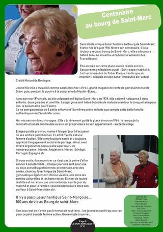 Sans doute unique dans l’histoire du Bourg de Saint-Marc,
Yvette née le 6 juin 1918, fêtera son centenaire. Elle a
toujours vécu au bourg de Saint-Marc. elle y a toujours
habité la ou se situait la «ccopérative Alliance des
Travailleurs» .
Elle est née sur cette place ou elle réside encore,
Ses parents y résidaient aussi - Son «papa» habitait à
l’actuel immeuble du Tabac Presse, tandis que sa
«maman» résidait en face dans l’immeuble de l’actuel
Crédit Mutuel de Bretagne.
Jeune fille elle a travaillé comme caissière chez «Viro», grand magasin de vente de porcelaines rue de
Siam, puis, pendant la guerre à la poudrerie du Moulin-Blanc...
Avec son mari François, qu’elle a épousé en l’église Saint-Marc en 1939, elle a donné naissance à trois
enfants , deux garçons et une fille. Les garçons sont hélas décédés de maladie alentour la cinquantaire pour
l’un, la soixantaine pour l’autre.
Ce ne sont pas moins de 8 petits enfants et 15arrières petits enfants que compte cette belle famille
authentiquement Saint-Marcoise.
Hormis ses nombreux voyages . Elle a brièvement quitté la place simon en 1964 , le temps de la
reconstruction de l’immeuble ou elle est propriétaire de son appartement - au 2eme étage.
Etages qu’elle gravit au moins 4 fois par jour à l’occasion
de ses sorties quotidiennes. En effet, Yvette est une
femme d’action. Elle aime toujours sortir et a toujours
apprécié l’engagement social et le partage. Ainsi, avec
divers organismes sociaux elle a parcouru de
nombreux pays : Irlande, Angleterre, Maroc, Sénégal,
Portugal, Espagne etc.
Si vous voulez la rencontrer ce n’est pas la peine d’aller
sonner à son domicile ...chaque jour elle sort pour une
ou deux activités quotidiennes: promenade avec des
amies, chant au foyer laïque de Saint-Marc,
gymnastique également , Bonne vivante, elle aime les
sorties culturelles et les bons restos. Elle est de toutes
les fêtes et ne refuse pas une invitation, sauf le jour du
marché et pour le rendez-vous hebdomadaire chez son
coiffeur à Saint-Marc bien sûr.
Il n’y a pas plus authentique Saint-Marçoise ...
100 ans de vie au Bourg de saint-Marc.
Son souci est de n’avoir pas le temps de tout faire... les journées sont trop courtes
pour ce petit bout de femme active. Un exemple à suivre ...
Centenaire
au bourg de Saint-Marc
Page 9
LE SAINT-MARC QUOI ? 
N° 41
COMITÉ DE 
RÉDACTION
Jeannine Arzur
Pierre Boulch
Anne Borgniet-Youénou
Eric Cann
Jean.-Yves Guéguéniat
François Grosjean
Jean-Claude Martin
Françoise Omnès
Albert Sparfel
crédit photo: le Saint-Marc Quoi?
Imprimerie: CERID Brest
 